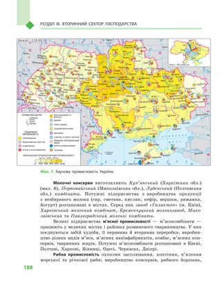 188
Розділ IІІ. Вторинний сектор господарства
Молочні консерви виготовляють Куп’янський (Харківська обл.)
(мал. 6), Первомайський (Миколаївська обл.), Лубенський (Полтавська
обл.) комбінати. Потужні підприємства з  виробництва продукції
з  незбираного молока (сир, сметана, кисляк, кефір, вершки, ряжанка,
йогурт) розташовані в  містах. Серед них завод «Галактон» (м.  Київ),
Харківський молочний комбінат, Кременчуцький молокозавод, Мико-
лаївський та Павлоградський молочні комбінати.
Великі підприємства м’ясної промисловості  — м’ясокомбінати  —
працюють у великих містах і районах розвиненого тваринництва. У них
поєднуються забій худоби, її первинна й  вторинна переробка, виробни-
цтво різних видів м’яса, м’ясних напівфабрикатів, ковбас, м’ясних кон-
сервів, тваринних жирів. Потужні м’ясокомбінати розташовані в  Києві,
Полтаві, Харкові, Вінниці, Одесі, Черкасах, Дніпрі.
Рибна промисловість охоплює засолювання, коптіння, в’ялення
морської та річкової риби; виробництво консервів, рибного борошна,
Мал. 7. Харчова промисловість України.
Кропивницький Кам’янське
Бахмут
Кадіївка
Сорокине
Яни-Капу
Заводське
Масштаб 1 : 9 250 000
(грн на 1 особу, 2014 р.)
СПЕЦІАЛІЗАЦІЯ
ВИРОБНИЦТВА (%)
пивоварна та безалкогольних
напоїв
 