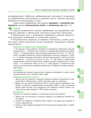 189
Тема 6. Виробництво харчових продуктів, напоїв
напівфабрикатів. Найбільші рибопромислові потужності зосереджені
на підприємствах, розташованих у  портових містах. Частина продукції
виробляється безпосередньо в  морі.
Серед інших виробництв слід назвати пивоварну та виноробну про-
мисловість, розлив безалкогольних напоїв та мінеральних вод (мал.  7).
!	 Головне
‹‹ Харчова промисловість охоплює виробництва, що переробляють про-
довольчу сировину й  забезпечують населення продуктами харчування.
‹‹ Визначальну роль у  розміщенні підприємств харчової промисло-
вості відіграють сировинний та споживчий чинники.
‹‹ Різноманітність сировини та наявність споживачів у  різних регіо-
нах нашої країни обумовили значне поширення підприємств харчової
промисловості.
Запитання та завдання для самоперевірки
1.  Які чинники й  чому найбільше впливають на розміщення підприємств харчової
промисловості?  2. Розкажіть про значення та географію борошномельного вироб­
ництва.  3. Використовуючи карту харчової промисловості на мал. 7 (с. 188), по­
ясніть географію найбільших центрів виробництва молочних продуктів в  Украї­
ні.  4. Наведіть приклади підприємств харчової промисловості, поясніть чинники
їх розміщення.  5.  Визначте за картою на мал.  7 (с.  188) області з найбільшими
(найменшими) обсягами виробництва продукції харчової промисловості на одну
особу.  6.  За допомогою карти на мал.  7 (с.  188) доведіть на конкретних при­
кладах, що на розміщення цукрової промисловості найбільше впливає сировин­
ний чинник.
Поміркуйте
Які підприємства харчової промисловості доцільно розміщувати в  малих містах,
селищах міського типу і  великих селах? Чому?
Набуваємо практичних навичок
1.	Зберіть дані про переваги та недоліки продуктів швидкого харчування на при­
кладі мережі «Макдональдс». Зробіть висновки щодо їх споживання.
2.	Відомо, що одні країни (наприклад США) у  значних обсягах виробляють про­
дукцію із генетично модифікованими організмами (ГМО), в  інших (наприклад
Японія, Італія, Австрія) на цю продукцію існує заборона. З’ясуйте, якими є по­
гляди вчених щодо продукції з  ГМО. Зробіть висновки.
Дослідження
Українські та імпортні продукти в споживчому кошику вашої родини
1.	Зберіть дані про вітчизняні та імпортні продукти, які найбільше споживає ва­
ша родина.
2.	З’ясуйте, які переваги та недоліки мають окремі з  них щодо ціни, смакових та
якісних характеристик.
3.	 Поясніть, чому необхідно розвивати вітчизняну харчову промисловість. Зробіть
висновок.
 