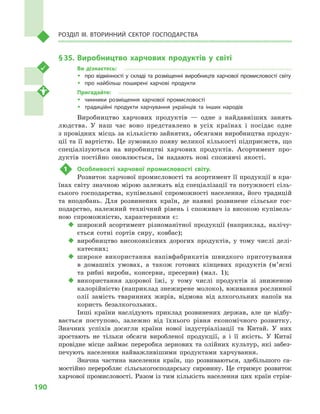190
Розділ IІІ. Вторинний сектор господарства
§ 35.	Виробництво харчових продуктів у світі
Ви дізнаєтесь:
ŠŠ про відмінності у складі та розміщенні виробництв харчової промисловості світу
ŠŠ про найбільш поширені харчові продукти
Пригадайте:
ŠŠ чинники розміщення харчової промисловості
ŠŠ традиційні продукти харчування українців та інших народів
Виробництво харчових продуктів  — одне з найдавніших занять
людства. У наш час воно представлено в усіх країнах і посідає одне
з провідних місць за кількістю зайнятих, обсягами виробництва продук-
ції та її вартістю. Це зумовило появу великої кількості підприємств, що
спеціалізуються на виробництві харчових продуктів. Асортимент про-
дуктів постійно оновлюється, їм надають нові споживчі якості.
1	 Особливості харчової промисловості світу.
Розвиток харчової промисловості та асортимент її продукції в кра-
їнах світу значною мірою залежать від спеціалізації та потужності сіль-
ського господарства, купівельної спроможності населення, його традицій
та вподобань. Для розвинених країн, де наявні розвинене сільське гос-
подарство, належний технічний рівень і  споживач із високою купівель-
ною спроможністю, характерними є:
‹‹ широкий асортимент різноманітної продукції (наприклад, налічу-
ється сотні сортів сиру, ковбас);
‹‹ виробництво високоякісних дорогих продуктів, у тому числі делі-
катесних;
‹‹ широке використання напівфабрикатів швидкого приготування
в  домашніх умовах, а також готових кінцевих продуктів (м’ясні
та рибні вироби, консерви, пресерви) (мал.  1);
‹‹ використання здорової їжі, у тому числі продуктів зі зниженою
калорійністю (наприклад знежирене молоко), вживання рослинної
олії замість тваринних жирів, відмова від алкогольних напоїв на
користь безалкогольних.
Інші країни наслідують приклад розвинених держав, але це відбу-
вається поступово, залежно від їхнього рівня економічного розвитку.
Значних успіхів досягли країни нової індустріалізації та Китай. У них
зростають не тільки обсяги виробленої продукції, а і її якість. У Китаї
провідне місце займає переробка зернових та олійних культур, які забез-
печують населення найважливішими продуктами харчування.
Значна частина населення країн, що розвиваються, здебільшого са-
мостійно переробляє сільськогосподарську сировину. Це стримує розвиток
харчової промисловості. Разом із тим кількість населення цих країн стрім-
 