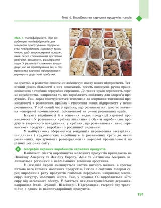 191
Тема 6. Виробництво харчових продуктів, напоїв
ко зростає, а розвиток економіки забезпечує появу нових підприємств. Тех-
нічний рівень більшості з них невисокий, досить поширена ручна праця,
незначною є глибина переробки сировини. До таких країн переносять окре-
мі виробництва, наприклад ті, що виробляють шкідливу для здоров’я про-
дукцію. Так, зараз спостерігається тенденція до згортання тютюнової про-
мисловості в розвинених країнах і створення нових підприємств у менш
розвинених. У той самий час у країнах, що розвиваються, зростає значен-
ня консервної промисловості, орієнтованої на ринок розвинених країн.
Існують відмінності й  в  основних видах продукції харчової про-
мисловості. У розвинених країнах значними є обсяги виробництва про-
дуктів тваринного походження, у країнах, що розвиваються, явно пере-
важають продукти, вироблені з рослинної сировини.
У майбутньому збережеться тенденція перенесення застарілих,
шкідливих і трудомістких виробництв із розвинених країн до менш
розвинених, що зумовить розосередження харчової промисловості по
різних регіонах світу.
2	 Географія окремих виробництв харчових продуктів.
Найбільші обсяги виробництва молочних продуктів припадають на
Північну Америку та Західну Європу. Азія та Латинська Америка за-
лишаються регіонами з найбільшими темпами зростання.
У Західній Європі зменшується частка питного молока, а зростає
питома вага готових молочних продуктів. Регіон є світовим лідером се-
ред виробників ряду продуктів глибокої переробки, наприклад масла,
сиру, йогурту, молочних жирів. Так, у країнах ЄС виробляється 47 %
сиру від загального обсягу. У багатьох західноєвропейських державах,
наприклад Італії, Франції, Швейцарії, Нідерландах, твердий сир тради-
ційно є одним із найпопулярніших продуктів.
Мал. 1. Напівфабрикати. При ви­
робництві напівфабрикатів для
швидкого приготування підприєм­
ства переробляють сировину таким
чином, щоб запропонувати продукт,
який перед споживанням достатньо
розігріти, засмажити, розморозити
тощо. У результаті споживач заоща­
джує час на приготування їжі, а під­
приємства харчової промисловості
отримують додаткові прибутки.
 