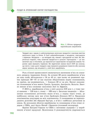 192
Розділ IІІ. Вторинний сектор господарства
Твердий сир є одним із найпопулярніших молочних продуктів із високим вмістом
молочного жиру та білків. В  Італії найулюбленішими є  моцарела, горгондзола
і  пармезан. Моцарела  — це молодий сир, ніжний і  пріснуватий на смак. Він збе­
рігається недовго, тому зазвичай продається в  розсолі. Горгондзола  — це зна­
менитий сир із пліснявою, що вирізняється характерним гоструватим смаком. Ко­
ролем сирів вважають пармезан. Він відмічений знаком якості DOP. Це означає,
що якість і смак цього твердого сиру тривалого дозрівання повністю або значною
мірою залежать від місцевості, у  якій його виробляють.
Роль м’ясної промисловості визначається значенням м’яса як основ­
ного джерела тваринних білків. За останні 60 років виробництво м’яса
на одну особу збільшилося з 16 до 43 кг, при цьому на розвинені кра-
їни припадає 80—87 кг (це науково обґрунтована норма споживання),
на країни, що розвиваються,  — близько 30 кг на рік. Високі показни-
ки споживання м’яса мають Греція, Ірландія, Австралія, Бельгія. Знач­
но менше м’яса споживає населення Азії та Африки.
У 2015 р. виробництво м’яса у світі досягло 319 млн т, у тому чис-
лі свинини — 120 млн т, птиці — 109 млн т. Загальна тенденція — збіль-
шення споживання дієтичних видів м’яса, у першу чергу птиці, де
найбільшу питому вагу має м’ясо бройлерів (близько 63 %). Продукція
птахівництва популярна на всіх континентах, її споживанню не перешко-
джають релігійні або обрядові бар’єри, а м’ясо є найбільш доступним за
ціною. За загальним обсягом виробництва та споживання м’яса птиці лі-
дером є США, далі йдуть Китай і Бразилія (головний експортер).
Країни Західної Європи та США є  світовими лідерами і  у вироб-
ництві м’яс­ної продукції. Величезною її різноманітністю відрізняється
Мал. 2. М’ясна продукція
європейських виробників.
 