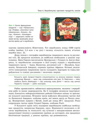 193
Тема 6. Виробництво харчових продуктів, напоїв
харчова промисловість Німеччини. Тут виробляють понад 1500  сортів
ковбас (майже 1,5  млн т  на рік) і  велику кількість інших м’ясних
виробів (мал.  2).
Дещо іншою є географія виробництва тваринного масла та рослин-
ної олії. Ці продукти належать до найбільш необхідних у  раціоні хар-
чування. Крім Європи (включаючи Центральну і Східну) та Англо-Аме-
рики, їх виробництво поширене в  Азії (серед лідерів у  виробництві
тваринного масла  — Індія, Пакистан, рослинної олії  — Малайзія, Індо-
незія), Латинській Америці, окремих країнах Африки. Останні десяти-
ліття конкуренцію тваринному маслу складають маргарин та спред (ви-
робляється із суміші рослинних і  молочних жирів).
Більшість країн Західної Європи спеціалізуються на випуску окремих товарів,
наприклад: Франція  — вино, сир, соняшникова олія (мал.  3); Німеччина  — пиво,
ковбаса, бекон; Швейцарія  — сир, шоколад, кава; Данія  — масло, сир, шинка;
Норвегія, Ісландія  — рибні консерви.
Рибна промисловість займається вирощуванням, виловом і  перероб-
кою риби та інших морепродуктів. На її географію вплинули індустріалі-
зація, близькість найпродуктивніших районів Світового океану та зростан-
ня кількості населення. Останнім часом відбулося збільшення частки Азії
та Латинської Америки, особливо країн, які мають вихід до Тихого океа-
ну. Безперечним лідером є Китай, який дає понад 20 % продукції. Різко
скоротилася частка країн Східної Європи, особливо Росії.
У більшості країн світу поширене виробництво найбільш необхід-
них продуктів, наприклад борошна, круп. Відмінності полягають в  об-
сягах виробництва та технології: від сучасної з  використанням високо-
продуктивної техніки в розвинених країнах до кустарної, яка продовжує
багатовікові традиції, у  деяких країнах, що розвиваються.
Мал. 3. Багато французьких
продуктів  — соус «Провансаль»,
сир «Рокфор», алкогольні напої
«Шампанське», «Коньяк», «Ка­
гор», «Божоле», «Кальвадос»
тощо  — завдячують своїми на­
звами містам, провінціям, місце­
востям країни, де їх виробляють.
 