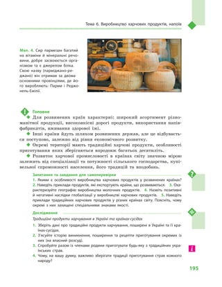 195
Тема 6. Виробництво харчових продуктів, напоїв
!	 Головне
‹‹ Для розвинених країн характерні: широкий асортимент різно-
манітної продукції, високоякісні дорогі продукти, використання напів-
фабрикатів, вживання здорової їжі.
‹‹ Інші країни йдуть шляхом розвинених держав, але це відбуваєть-
ся поступово, залежно від рівня економічного розвитку.
‹‹ Окремі території мають традиційні харчові продукти, особливості
приготування яких зберігаються впродовж багатьох десятиліть.
‹‹ Розвиток харчової промисловості в  країнах світу значною мірою
залежить від спеціалізації та потужності сільського господарства, купі-
вельної спроможності населення, його традицій та вподобань.
Запитання та завдання для самоперевірки
1.  Якими є особливості виробництва харчових продуктів у розвинених країнах? 
2. Наведіть приклади продуктів, які експортують країни, що розвиваються.  3. Оха­
рактеризуйте географію виробництва молочних продуктів.  4.  Назвіть позитивні
й негативні наслідки глобалізації у виробництві харчових продуктів.  5.  Наведіть
приклади традиційних харчових продуктів у  різних країнах світу. Поясніть, чому
окремі з них захищені спеціальними знаками якості.
Дослідження
Традиційні продукти харчування в Україні та країнах-сусідах
1.	Зберіть дані про традиційні продукти харчування, поширені в Україні та її кра­
їнах-сусідах.
2.	З’ясуйте історію виникнення, поширення та рецепти приготування окремих із
них (на власний розсуд).
3.	Спробуйте разом із членами родини приготувати будь-яку з традиційних укра­
їнських страв.
4.	Чому, на вашу думку, важливо зберігати традиції приготування страв кожного
народу?
Мал. 4. Сир пармезан багатий
на вітаміни й мінеральні речо­
вини, добре засвоюється орга­
нізмом та є джерелом білка.
Свою назву (парміджано-ре­
джано) він отримав за двома
основними провінціями, де йо­
го виробляють: Парми і  Реджо-
нель-Емілії.
 