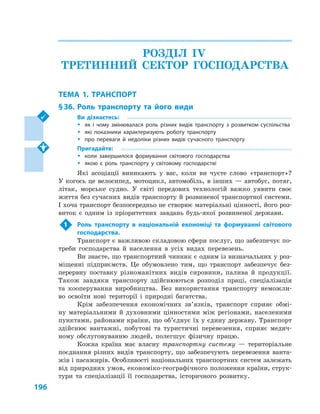 196
РОЗДІЛ IV.
ТРЕТИННИЙ СЕКТОР ГОСПОДАРСТВА
ТЕМА 1. ТРАНСПОРТ
§ 36.	Роль транспорту та його види
Ви дізнаєтесь:
ŠŠ як і  чому змінювалася роль різних видів транспорту з  розвитком суспільства
ŠŠ які показники характеризують роботу транспорту
ŠŠ про переваги й  недоліки різних видів сучасного транспорту
Пригадайте:
ŠŠ коли завершилося формування світового господарства
ŠŠ якою є  роль транспорту у  світовому господарстві
Які асоціації виникають у  вас, коли ви чуєте слово «транспорт»?
У когось це велосипед, мотоцикл, автомобіль, в інших — автобус, потяг,
літак, морське судно. У  світі передових технологій важко уявити своє
життя без сучасних видів транспорту й розвиненої транспортної системи.
І хоча транспорт безпосередньо не створює матеріальні цінності, його роз-
виток є  одним із пріоритетних завдань будь-якої розвиненої держави.
1	 Роль транспорту в  національній економіці та формуванні світового
господарства.
Транспорт є важливою складовою сфери послуг, що забезпечує по-
треби господарства й  населення в  усіх видах перевезень.
Ви знаєте, що транспортний чинник є одним із визначальних у роз-
міщенні підприємств. Це обумовлено тим, що транспорт забезпечує без-
перервну поставку різноманітних видів сировини, палива й  продукції.
Також завдяки транспорту здійснюються розподіл праці, спеціалізація
та кооперування виробництва. Без використання транспорту неможли-
во освоїти нові території і  природні багатства.
Крім забезпечення економічних зв’язків, транспорт сприяє обмі-
ну матеріальними й  духовними цінностями між регіонами, населеними
пунктами, районами країни, що об’єднує їх у єдину державу. Транспорт
здійснює вантажні, побутові та туристичні перевезення, сприяє медич-
ному обслуговуванню людей, полегшує фізичну працю.
Кожна країна має власну транспортну систему  — територіальне
поєднання різних видів транспорту, що забезпечують перевезення ванта-
жів і пасажирів. Особливості національних транспортних систем залежать
від природних умов, економіко-географічного положення країни, струк-
тури та спеціалізації її господарства, історичного розвитку.
 
