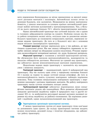 198
Розділ IV. Третинний сектор господарства
вати перевезення безпосередньо до місця призначення за високої швид-
кості доставки вантажів і  пасажирів. Автомобільні шляхи легше та
дешевше будувати, ніж залізничні. Незважаючи на меншу вантажопід-
йомність, у деяких невеликих за площею країнах автомобільний тран-
спорт майже витіснив залізничний у вантажоперевезеннях. Так, у Бель-
гії на нього припадає близько 75 % обсягів транспортування вантажів.
Однак автомобільний транспорт має суттєвий недолік: він є одним
із головних забруднювачів повітря на планеті. Особливо сильно від йо-
го роботи потерпають великі міста, оскільки саме за допомогою автомо-
більного транспорту до споживачів потрапляють вантажі, перевезені ін-
шими видами транспорту. До того  ж у більшості міст він є  основним
видом міського пасажирського транспорту.
Річковий транспорт відіграє вирішальну роль у  тих районах, де про-
тікають судноплавні річки. Він має низьку собівартість перевезень та по-
требує менших витрат на обладнання шляхів сполучення. Річками перево-
зять великогабаритні нетермінові вантажі: ліс, руди, будівельні матеріали.
Морський транспорт є  головним у  світовій транспортній системі.
Це обумовлено його високою вантажопідйомністю, маневреністю та
низькою собівартістю доставки. Фактично це єдиний вид транспорту,
що забезпечує масові міжконтинентальні вантажні перевезення.
Недоліками водних видів транспорту є  залежність від погодних
умов і  невисока швидкість.
Повітряний транспорт  — надшвидкісний, проте й  найдорожчий вид
транспорту. Під час польоту один літак у  середньому споживає близько
15  т палива за годину та завдає суттєвої шкоди атмосфері. До того  ж
вантажопідйомність навіть сучасних повітряних лайнерів порівняно
невелика. Тому головною спеціалізацією повітряного транспорту є  пере-
везення пасажирів і доставка термінових вантажів. На роботу повітряного
транспорту також суттєво впливають погодні умови.
Трубопровідний транспорт забезпечує переміщення лише специ-
фічних вантажів: рідких або газоподібних. Його розвиток обумовлений
швидким зростанням видобутку нафти й  природного газу в  другій по-
ловині XX ст. та необхідністю регулярної масової доставки паливної си-
ровини від місць видобутку до районів споживання. Це порівняно деше-
вий і  надійний, однак вузькоспеціалізований вид транспорту.
4	 Територіальна організація транспортної системи.
У межах транспортних систем усі види транспорту тісно пов’язані
та доповнюють один одного. До складу транспортної системи входять
шляхи сполучення, рухомий склад і  технічне обладнання, що забезпе-
чує роботу транспорту.
 