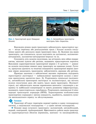 199
Тема 1. Транспорт
Взаємодію різних видів транспорту забезпечують транспортні вуз-
ли  — місця перетину або розгалуження трьох і  більше шляхів сполу-
чення одного або декількох видів транспорту (мал.  2). Залежно від видів
транспорту, що стикаються, вузли поділяють на залізничні, залізнично-
автодорожні, залізнично-автодорожно-морські та ін.
Сукупність усіх шляхів сполучення, що зв’язують між собою підпри-
ємства, населені пункти або регіони, називають транспортною мережею.
Важливою характеристикою транспортної мережі є  її густота  — довжи-
на шляхів сполучення певного виду транспорту на одиницю площі. Густо-
та, пропускна здатність та технічна оснащеність транспортної мережі знач­
ною мірою визначають транспортну забезпеченість держави або регіону.
Провідне значення в  забезпеченні масових перевезень відіграють
транспортні магістралі  — найважливіші транспортні шляхи з  висо-
кою пропускною здатністю (мал.  3). Розрізняють спеціальні (залізнич-
ні, автомобільні) транспортні магістралі та полімагістралі, що містять
шляхи сполучення двох або навіть трьох видів транспорту. Полімагі-
стралі, які забезпечують масове перевезення вантажів і пасажирів у на-
прямку їх найбільшої концентрації та мають розвинену інфраструктуру,
називають транспортними коридорами. Розрізняють національні й між-
народні транспортні коридори (МТК). Характерними особливостями
транс­портних коридорів є висока швидкість, надійність, наявність пунк-
тів високоякісного сервісу та обслуговування.
!	 Головне
‹‹ Транспорт об’єднує територію окремої країни в єдину господарську
систему, а  національні господарства  — у  єдине світове господарство.
‹‹ Основні види сучасного транспорту: залізничний, автомобільний,
водний, повітряний, трубопровідний. Ефективність роботи видів транспор-
ту характеризується обсягом перевезень, вантажо- та пасажиро­обігом.
Мал. 2. Транспортний вузол Оямадзакі
(Японія).
Мал. 3. Автомобільна транспортна
магістраль Київ—Бориспіль.
 