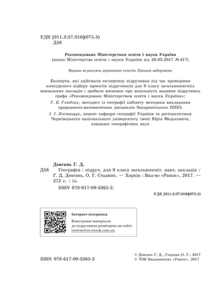УДК [911.3:37.016](075.3)
Д58
Рекомендовано Міністерством освіти і науки України
(наказ Міністерства освіти і науки України від 20.03.2017 № 417)
Видано за рахунок державних коштів. Продаж заборонено
Експерти, які здійснили експертизу підручника під час проведення
конкурсного відбору проектів підручників для 9 класу загальноосвітніх
навчальних закладів і  зробили висновок про доцільність надання підручнику
грифа «Рекомендовано Міністерством освіти і  науки України»:
Г. Б. Глюдзик, методист із географії кабінету методики викладання
природничо-математичних дисциплін Закарпатського ІППО;
І. І. Костащук, доцент кафедри географії України та регіоналістики
Чернівецького національного університету імені Юрія Федьковича,
кандидат географічних наук
Довгань Г. Д.
Д58		 Географія : підруч. для 9 класу загальноосвіт. навч. закладів /
Г. Д. Довгань, О. Г. Стадник. — Харків : Вид-во «Ранок», 2017. —
272 с. : іл.
ISBN 978-617-09-3365-2.
УДК [911.3:37.016](075.3)
ISBN 978-617-09-3365-2
© Довгань Г. Д., Стадник О. Г., 2017
© ТОВ Видавництво «Ранок», 2017
Інтернет-підтримка
Електронні матеріали
до підручника розміщено на сайті
interactive.ranok.com.ua
 
