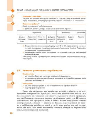 20
Розділ І. Національна економіка та  світове господарство
Працюємо самостійно
З’ясуйте, які значення має термін «економіка». Поясніть, чому в  іноземній, насам­
перед англомовній, літературі розрізняють терміни «економіка» та  «економікс».
Практична робота 1
Аналіз секторальної моделі економіки
1.	Доповніть схему «Сектори національної економіки України».
Первинний Вторинний Третинний
Сільське
господар­
ство
Лісове гос­
подарство
Рибне гос­
подарство
Добувна
промисло­
вість
Переробна
промисло­
вість
Будівни­
цтво
Послуги
2.	Використовуючи стовпчикову діаграму (мал.  5, с.  19), проаналізуйте значення
секторів та окремих складових національної економіки України. Порівняйте
з  показниками розвинених країн.
3.	Запропонуйте заходи щодо покращення секторальної структури національної
економіки України.
У висновку вкажіть характерні риси секторальної моделі національного господар­
ства України.
§ 4.	 Чинники розміщення виробництва
Ви дізнаєтесь:
ŠŠ що потрібно брати до уваги при розміщенні підприємства
ŠŠ як чинники розміщення виробництва впливають на географію окремих видів
господарської діяльності
Пригадайте:
ŠŠ що таке природні умови та які їх особливості на території України
ŠŠ види природних ресурсів
Перш ніж вирішити, яку виробничу діяльність обрати та де роз-
ташувати підприємство, проводять ретельний економічний аналіз. Він
має врахувати всі чинники, які можуть підвищити обсяги продукції,
що виробляється, зменшити витрати та збільшити прибутки. Ці знання
допоможуть вам зрозуміти, чому в  одних місцях побудовані теплові
електростанції, в  інших  — атомні; як Україна перетворилася на одно-
го з  найбільших виробників сталі у  світі; чому країна має всі переду-
мови для того, щоб стати важливим світовим центром із виробництва
сільськогосподарської продукції.
 