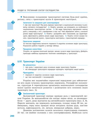 200
Розділ IV. Третинний сектор господарства
‹‹ Важливими складовими транспортної системи будь-якої країни,
регіону, світу є  транспортні вузли й  транспортні магістралі.
Запитання та завдання для самоперевірки
1. Що таке транспорт? Яку роль відіграє транспорт у національній економіці та роз­
витку світового господарства?  2.  Назвіть чинники, що впливають на особливості
національних транспортних систем.  3.  Які види транспорту відігравали значну
роль у  минулому, а  які є  провідними в  наш час? Чим обумовлені зміни у  значенні
різних видів транспорту?  4.  Назвіть і  розкрийте зміст показників, що характери­
зують ефективність роботи різних видів транспорту.  5.  Укажіть істотні ознаки по­
нять «транспортний вузол», «транспортна магістраль», «транспортний коридор».
Практичне завдання
За текстом підручника визначте переваги й  недоліки основних видів транспорту.
Результати роботи подайте у  вигляді таблиці.
Працюємо самостійно
З’ясуйте, як науково-технічний прогрес змінює сучасні види транспорту. Доберіть
приклади найбільш вражаючих технічних нововведень у  транспорті.
§ 37.	 Транспорт України
Ви дізнаєтесь:
ŠŠ про роль і  характерні риси основних видів транспорту України
ŠŠ які міжнародні транспортні коридори проходять територією нашої країни
Пригадайте:
ŠŠ переваги й  недоліки основних видів транспорту
ŠŠ що таке вантажообіг і  пасажирообіг
Україна має надзвичайно сприятливі передумови для забезпечен-
ня всіх видів сучасних транспортних перевезень. Географічне положен-
ня, структура й  територіальна організація національного господарства
нашої країни визначили розвиток і  розміщення всіх основних видів
транспорту (мал.  1).
1	 Залізничний транспорт.
Залізничний транспорт відіграє провідну роль у  транспортній сис-
темі України. За вантажообігом він посідає перше місце, за пасажироо-
бігом — друге, дещо відстаючи від автомобільного транспорту (мал. 2, 3).
Перелік вантажів, що перевозять залізницею, складає понад 20  тис. на-
йменувань, серед яких провідні місця посідають залізна руда, кам’яне
вугілля, нафтопродукти, ліс, метали, мінеральні добрива, зерно.
Довжина залізничних шляхів загального користування становить
21  тис. км (майже половина з  них електрифіковані). Найбільш густа
 