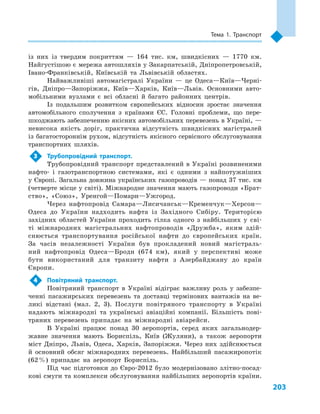 203
Тема 1. Транспорт
із них із твердим покриттям  — 164  тис. км, швидкісних  — 1770  км.
Найгустішою є мережа автошляхів у Закарпатській, Дніпропетровській,
Івано-Франківській, Київській та Львівській областях.
Найважливіші автомагістралі України  — це Одеса—Київ—Черні-
гів, Дніпро—Запоріжжя, Київ—Харків, Київ—Львів. Основними авто-
мобільними вузлами є  всі обласні й  багато районних центрів.
Із подальшим розвитком європейських відносин зростає значення
автомобільного сполучення з  країнами ЄС. Головні проблеми, що пере-
шкоджають забезпеченню якісних автомобільних перевезень в Україні, —
невисока якість доріг, практична відсутність швидкісних магістралей
із багатостороннім рухом, відсутність якісного сервісного обслуговування
транспортних шляхів.
3	 Трубопровідний транспорт.
Трубопровідний транспорт представлений в Україні розвиненими
нафто- і  газотранспортною системами, які є  одними з  найпотужніших
у Європі. Загальна довжина українських газопроводів — понад 37 тис. км
(четверте місце у світі). Міжнародне значення мають газопроводи «Брат-
ство», «Союз», Уренгой—Помари—Ужгород.
Через нафтопровід Самара—Лисичанськ—Кременчук—Херсон—
Одеса до України надходить нафта із Західного Сибіру. Територією
західних областей України проходить гілка одного з  найбільших у  сві-
ті міжнародних магістральних нафтопроводів «Дружба», яким здій-
снюється транспортування російської нафти до європейських країн.
За часів незалежності України був прокладений новий магістраль-
ний нафтопровід Одеса—Броди (674  км), який у  перспективі може
бути використаний для транзиту нафти з  Азербайджану до країн
Європи.
4	 Повітряний транспорт.
Повітряний транспорт в  Україні відіграє важливу роль у  забезпе-
ченні пасажирських перевезень та доставці термінових вантажів на ве-
ликі відстані (мал.  2, 3). Послуги повітряного транспорту в  Україні
надають міжнародні та українські авіаційні компанії. Більшість пові-
тряних перевезень припадає на міжнародні авіарейси.
В Україні працює понад 30  аеропортів, серед яких загальнодер-
жавне значення мають Бориспіль, Київ (Жуляни), а  також аеропорти
міст Дніпро, Львів, Одеса, Харків, Запоріжжя. Через них здійснюється
й  основний обсяг міжнародних перевезень. Найбільший пасажиропотік
(62 %) припадає на аеропорт Бориспіль.
Під час підготовки до Євро-2012  було модернізовано злітно-посад-
кові смуги та комплекси обслуговування найбільших аеропортів країни.
 