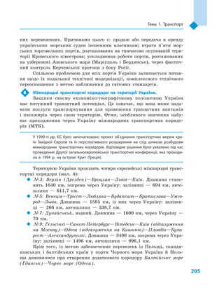 205
Тема 1. Транспорт
них перевезеннях. Причинами цього є: продаж або передача в  оренду
українських морських суден іноземним власникам; втрата п’яти мор-
ських торговельних портів, розташованих на тимчасово окупованій тери-
торії Кримського півострова; ускладнення роботи портів, розташованих
на узбережжі Азовського моря (Маріуполь і  Бердянськ), через фактич-
ний контроль Керченської протоки з  боку Росії.
Спільною проблемою для всіх портів України залишається питан-
ня щодо їх подальшої технічної модернізації, комплексного технічного
переоснащення з  метою наближення до світових стандартів.
6	 Міжнародні транспортні коридори на території України.
Завдяки своєму економіко-географічному положенню Україна
має потужний транзитний потенціал. Це означає, що вона може нада-
вати послуги транспортування для провезення транзитних вантажів
і  пасажирів через свою територію. Отже, особливого значення набу-
ває проходження через Україну міжнародних транспортних коридо-
рів (МТК).
У 1990-ті рр. ЄС було започатковано проект об’єднання транспортних мереж кра­
їн Західної Європи та їх перспективного розширення на схід шляхом розбудови
міжнародних транспортних коридорів. Відповідне рішення було ухвалено під час
проведення Другої загальноєвропейської транспортної конференції, яка проходи­
ла в  1994  р. на острові Крит (Греція).
Територією України проходять чотири європейські міжнародні транс­
портні коридори (мал.  4):
‹‹ № 3: Берлін (Дрезден)—Вроцлав—Львів—Київ. Довжина стано-
вить 1640  км, зокрема через Україну: залізниці  — 694  км, авто-
шляхи  — 611,7  км.
‹‹ № 5: Венеція—Трієст—Любляна—Будапешт—Братислава—Ужго-
род—Львів. Довжина  — 1595  км, із них через Україну: залізни-
ці  — 266  км, автошляхи  — 338,7  км.
‹‹ № 7: Дунайський, водний. Довжина  — 1600  км, через Україну  —
70  км.
‹‹ № 9: Гельсінкі—Санкт-Петербург—Вітебськ—Київ (відгалуження
на Москву)—Одеса (відгалуження на Кишинів)—Пловдів—Буха-
рест—Александруполіс. Довжина — 3400 км, зокрема через Укра-
їну: залізниці  — 1496  км, автошляхи  — 996,1  км.
Крім того, із метою забезпечення перевезень із Польщі, сканди-
навських і  балтійських країн у  порти Чорного моря Україна й  Поль-
ща домовилися про створення додаткового коридору Балтійське море
(Гданськ)—Чорне море (Одеса).
 