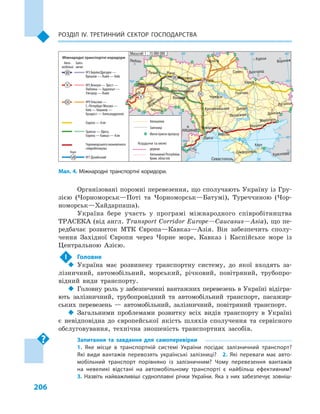 206
РОЗДІЛ IV. тРЕтИННИЙ сЕКтОР ГОсПОДАРстВА
Організовані поромні перевезення, що сполучають Україну із Гру-
зією (Чорноморськ—Поті та Чорноморськ—Батумі), Туреччиною (Чор-
номорськ—Хайдарпаша).
Україна бере участь у програмі міжнародного співробітництва
ТРАСЕКА (від англ. Transport Corridor Europe—Caucasus—Asia), що пе-
редбачає розвиток МТК Європа—Кавказ—Азія. Він забезпечить сполу-
чення Західної Європи через Чорне море, Кавказ і Каспійське море із
Центральною Азією.
! Головне
 Україна має розвинену транспортну систему, до якої входять за-
лізничний, автомобільний, морський, річковий, повітряний, трубопро-
відний види транспорту.
 Головну роль у забезпеченні вантажних перевезень в Україні відігра-
ють залізничний, трубопровідний та автомобільний транспорт, пасажир-
ських перевезень — автомобільний, залізничний, повітряний транспорт.
 Загальними проблемами розвитку всіх видів транспорту в Україні
є невідповідна до європейської якість шляхів сполучення та сервісного
обслуговування, технічна зношеність транспортних засобів.
Запитання та завдання для самоперевірки
1.  Яке місце в  транспортній системі україни посідає залізничний транспорт?
Які види вантажів перевозять українські залізниці? 2.  Які переваги має авто­
мобільний транспорт порівняно із залізничним? Чому перевезення вантажів
на невеликі відстані на автомобільному транспорті є  найбільш ефективним?
3.  Назвіть найважливіші судноплавні річки україни. Яка з  них забезпечує зовніш­
Мал. 4. Міжнародні транспортні коридори.
24° 28° 32° 36° 40°
50°
46°
24° 28°
36°
50°
46°
Севастополь
Сімферополь
Керч
Херсон
Луганськ
Донецьк
Маріуполь
Бердянськ
Запоріжжя
Харків
Полтава
Суми
Чернігів
КИЇВ
Житомир
Люблін
Луцьк Рівне
Львів Тернопіль
Хмельницький
Івано
Франківськ
Чернівці
Вінниця Черкаси
Кропивницький
Одеса
Краснодар
КИШИНІВ
Курськ
Бєлгород
Дніпро
Воронеж
Ужгород
Миколаїв
Масштаб 1 : 15 000 000
III
V
VII
IX
Міжнародні транспортні коридори
Авто- Заліз-
мобільні ничні
Водні
№3 Берлін/Дрезден —
Вроцлав — Львів — Київ
№5 Венеція — Трієст —
Любляна — Будапешт —
Ужгород — Львів
№9 Гельсінкі —
С.-Петербург/Москва —
Київ — Кишинів —
Бухарест — Александруполіс
№7 Дунайський
Гданськ — Одеса,
Європа — Кавказ — Азія
Чорноморського економічного
співробітництва
Автошляхи
Залізниці
Митні пункти пропуску
Кордони та межі
держав
Автономної Республіки
Крим, областей
Європа — Азія
VII
III
IX
V
 