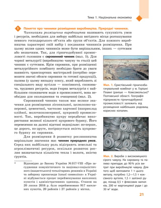 21
Тема 1. Національна економіка
1	 Поняття про чинники розміщення виробництва. Природні чинники.
Чинниками розміщення виробництва називають сукупність умов
і ресурсів, необхідних для вибору найбільш вигідного місця розташування
певного господарського об’єкта або групи об’єктів. Для кожного вироб-
ництва характерні свій набір і  поєднання чинників розміщення. При
цьому вплив одних чинників може бути вирішальним, інших — суттєвим
або незначним. Так, для гірничодобувної промис-
ловості головним є  сировинний чинник (мал.  1). Для
чорної металургії (виробництво чавуну та сталі) цей
чинник є  суттєвим. Крім сировини, при розміщенні
металургійного комбінату необхідно брати до уваги
наявність транспортних магістралей (потрібно пере-
возити значні обсяги сировини та готової продукції),
палива (у цьому випадку коксу, який виробляють зі
спеціального виду вугілля  — коксівного), спожива-
ча, трудових ресурсів, води (чорна металургія є най-
більшим споживачем води в промисловості, вона не-
обхідна для охолодження та очищення) (мал.  2).
Сировинний чинник також має велике зна-
чення для розміщення лісопильної, целюлозно-па-
перової, цементної, частково харчової (наприклад
олійної, молочноконсервної, цукрової) промисло-
вості. Так, виробництво цукру передбачає вико-
ристання великої кількості цукрового буряку. Його
перевезення на далекі відстані недоцільне: по-перше,
це дорого, по-друге, погіршується якість цукрово-
го буряку як сировини.
Для розміщення й  розвитку рослинництва
вирішальне значення має чинник природних умов.
Серед них найбільшу роль відіграють земельні та
агрокліматичні ресурси, оскільки розвиток рос-
лин визначається кількістю тепла і  вологи, якістю
ґрунтів. Мал. 2. Вироби з  високоміцного
сірого чавуну. На сировину та па­
ливо припадає до 90 % усіх ви­
трат при виробництві чавуну. Для
того щоб виплавити 1  т цього
металу, потрібно 1,2—1,5  т кок­
сівного вугілля, 1,5  т залізної ру­
ди, понад 0,5  т флюсових вапня­
ків, 200  кг марганцевої руди і  до
30  м3
води.
Мал. 1. Єристівський гірничозба­
гачувальний комбінат у  м.  Горішні
Плавні (раніше  — Комсомольськ)*
Полтавської області. Географія
підприємств гірничодобувної
промисловості залежить від
розміщення найбільших родовищ
корисних копалин.
*	 Відповідно до Закону України № 317-VIII «Про за-
судження комуністичного та націонал-соціалістич-
ного (нацистського) тоталітарних режимів в Україні
та заборону пропаганди їхньої символіки» в  Украї-
ні відбувається процес перейменування населених
пунктів і адміністративних одиниць. Станом на
20  липня 2016 р. було перейменовано 917 населе-
них пунктів, 20 районів і 27 районів у містах.
 