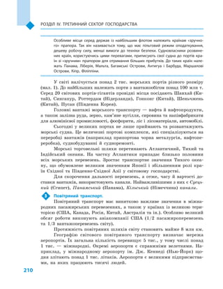 210
Розділ IV. Третинний сектор господарства
Особливе місце серед держав із найбільшим флотом належить країнам «зручно­
го» прапора. Так він називається тому, що має пільговий режим оподаткування,
дешеву робочу силу, менші вимоги до техніки безпеки. Судновласники розвине­
них країн, користуючись цими перевагами, приписують свої судна до портів кра­
їн зі «зручним» прапором для отримання більших прибутків. До таких країн нале­
жать Панама, Ліберія, Мальта, Багамські Острови, Антигуа і  Барбуда, Маршалові
Острови, Кіпр, Філіппіни.
У світі налічується понад 2  тис. морських портів різного розміру
(мал. 1). До найбільших належать порти з вантажообігом понад 100 млн т.
Серед 20 світових портів-гігантів провідні місця посідають Шанхай (Ки-
тай), Сингапур, Роттердам (Нідерланди), Гонконг (Китай), Шеньчжень
(Китай), Пусан (Південна Корея).
Головні вантажі морського транспорту — нафта й нафтопродукти,
а  також залізна руда, зерно, кам’яне вугілля, сировина та напівфабрикати
для алюмінієвої промисловості, фосфорити, ліс і лісоматеріали, автомобілі.
Сьогодні у  великих портах не лише приймають та розвантажують
морські судна. Це величезні портові комплекси, які спеціалізуються на
переробці вантажів (наприклад припортова чорна металургія, нафтопе-
реробка), суднобудуванні й  судноремонті.
Морські торговельні шляхи перетинають Атлантичний, Тихий та
Індійський океани. На частку Атлантики припадає близько половини
всіх морських перевезень. Зростає транспортне значення Тихого океа-
ну, що обумовлене великим значенням Японії і  збільшенням ролі кра-
їн Східної та Південно-Східної Азії у  світовому господарстві.
Для скорочення дальності перевезень, а  отже, часу й  вартості до-
ставки вантажів, використовують канали. Найважливішими з них є Суець-
кий (Єгипет), Панамський (Панама), Кільський (Німеччина) канали.
3	 Повітряний транспорт.
Повітряний транспорт має винятково важливе значення в  міжна-
родних пасажирських перевезеннях, а  також у  країнах із великою тери-
торією (США, Канада, Росія, Китай, Австралія та ін.). Особливо великий
обсяг роботи виконують авіакомпанії США (1/2  пасажироперевезень
та 1/3  вантажоперевезень світу).
Протяжність повітряних шляхів світу становить майже 8 млн км.
Географію світового повітряного транспорту визначає мережа
аеропортів. Їх загальна кількість перевищує 5  тис., у  тому числі понад
1  тис.  — міжнародні. Окремі аеропорти є  справжніми велетнями. На-
приклад, у  міжнародному аеропорту ім. Дж. Кеннеді (Нью-Йорк) що-
дня злітають понад 1 тис. літаків. Аеропорти є великими підприємства-
ми, на яких працюють тисячі людей.
 