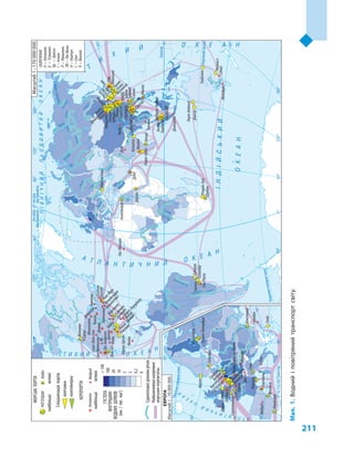 211
Конго
Нігер
Ніл
Об
Єнісей
Лена
Мадейра
Парана
Парагвай
Луара
Дунай
Дністер
ВіслаЕльба
Рейн
Дніпро
Сан-Франциску
Євфрат
Дунай
Дніпро
Амудар’я
Ганг
Меконг
Муррей
Дарлінг
Інд
Волга
Іртиш
Ангара
ВілюйАлдан
Колима
Дон
Південнийтропік
Екватор
Північнеполярнеколо
Північнеполярнеколо
насхідвідГринвіча
насхід
відГринвіча
назахід
відГринвіча
Південнеполярнеколо
ІНДІЙСЬКИЙ
ОКЕАН
ПІВНІЧНИЙЛЬОДОВИТИЙОКЕАН
А Т Л А Н Т И Ч Н И Й О К Е А Н
Т
И
Х
И Й О К Е А Н
О К Е А Н
АТЛАНТИЧНИЙ
О
К
Е
А
Н
Т И Х И Й
ГУСТОТА
ВНУТРІШНІХ
ВОДНИХШЛЯХІВ
(км/тис.км2
)
100
100
20
10
5
2
0,2
0
МОРСЬКІПОРТИ
АЕРОПОРТИ
Спеціалізаціяпортів
вантажна
контейнерна
Судноплавніділянкирічок
Найважливішінапрямки
морськихперевезень
найбільшівеликі
найбільшівеликі
РОТТЕРДАММобіл
МадридАтланта
СКОРОЧЕННЯ
А–Атланта
Б–Б’юмонт
Бр–Брюгге
І–Інчхон
Л–Ляньюнан
ЛВ–Лас-Вегас
Н–Нантун
С–Сеул
Я–Яньтай
СИНГАПУР
ШАНХАЙ
СЯНГАН
РОТТЕРДАМ
НІНБО
ГУАНЧЖОУ
ШЕНЬЧЖЕНЬ
ТЯНЬЦЗІНЬ
ЦІНЬДАО
Сепетіба
Далянь
Ціньхуандао
Інгкоу
Нанкін
Таншан
Келанг
Танджунг
Дубаї
Новоросійськ
Санкт-Петербург
Приморськ
Констанца
Джідда
Гаосюн
Тайджун
Гетеборг
Дампір
Порт-Хедленд
Гладстон
Ньюкасл
Антверпен
Бр
СантосТубарао
Лондон
Грімсбі
Саутгемптон
Александрія
Колката
Мумбаї
ЧеннаїНхава-Шева
Барселона
Генуя
Альхесірас
Валенсія
Ванкувер
Сяминь
Я
Л
Н
Бремен
Гамбург
Амстердам
Берген
Річардс-Бей
Дурбан
Ульсан
ПУСАН
І
Х’юстон
Нью-ЙоркЛонг-Біч
Лос-Анджелес
Саванна
Б
Корпус-Крісті
НовийОрлеан
Мобіл
Ізмір
Маніла
Ґавр
Марсель
Дюнкерк
Нагоя
Тіба
Йокогама
Кітакюсю
Осака
Токіо
Кобе
Форт-Лауердейл
АДаллас
Денвер
Чикаго
ЛВ
Фінікс
Сан-Франциско
Шарлотт
Маямі
Орландо
Ньюарк
Міннеаполіс
Детройт
Сіетл
Філадельфія
Бостон
Вашингтон
Балтимор
Солт-Лейк-Сіті
Париж
Франкфурт-на-Майні
Пекін
Мельбурн
Сідней
Сан-Паулу
Мюнхен
Делі
Джакарта
Дублін
Мадрид
Лас-Пальмас
Рим
Торонто
Ченду
Куала-Лумпур
Мехіко
Бангкок
Тайбей
Стамбул
Цюрих
С
Масштаб1:170000000
Масштаб1:70000000
Мал.1.Воднийі повітрянийтранспортсвіту.
 