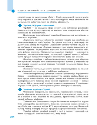 214
Розділ IV. Третинний сектор господарства
економічному та культурному обміну. Нині в  переважній частині країн
світу торгівля є  однією з  найбільших структурних ланок економіки як
за кількістю зайнятих, так і  за обсягом діяльності.
1	 Торгівля, її форми та показники.
Торгівля  — це складова сфери послуг, яка забезпечує реалізацію
товарів шляхом купівлі-продажу та виконує роль посередника між ви-
робниками та споживачами.
За формами територіальної організації розрізняють внутрішню та
зовнішню торгівлю.
Внутрішня торгівля забезпечує доставку товарів від виробника до
споживача всередині однієї країни. Внутрішня торгівля, у свою чергу, по-
діляється на оптову та роздрібну. Особливістю оптової торгівлі є те, що во-
на пов’язана зі значними обсягами торгових угод, товари продаються ве-
ликими партіями. Із роздрібною торгівлею ми стикаємося кожного разу,
коли робимо покупки. Підприємства роздрібної торгівлі  — різноманітні
магазини, торговельні комплекси, продовольчі та речові ринки — забезпе-
чують продаж товарів безпосередньо споживачам, тобто нам із вами.
Зовнішня торгівля є  найдавнішою формою економічних відносин
між країнами. Основна мета зовнішньої торгівлі полягає у вивезенні од-
них товарів і  послуг за межі держави (експорт) та ввезенні інших із-за
кордону (імпорт).
Зовнішня торгівля дає змогу країнам спеціалізуватися на тих ви-
дах діяльності, які для них є  найбільш вигідними.
Зовнішньоторговельну діяльність країни характеризує торговельний
баланс — співвідношення вартості експорту та імпорту країни. Якщо дер-
жава продає товарів більше, ніж купує, то вона має додатне сальдо зовніш-
ньоторговельного балансу; якщо імпорт перевищує експорт  — сальдо
від’ємне. Обсяг зовнішньої торгівлі держави визначається її зовнішньо-
торговельним обігом, тобто сумою вартості експорту та імпорту.
2	 Зовнішня торгівля в  Україні.
Основними товарами, що становлять український експорт, є  про-
дукція сільського господарства та харчової промисловості, чорні мета-
ли й  вироби з  них, машини та обладнання, транспортні засоби, міне-
ральні добрива, хімікати.
Тривалий час безперечним лідером із вивезення продукції за кордон
була металургійна промисловість. Зокрема, вивезення чорних металів та
виробів із них становило майже 40 % вартості всього експорту. Зараз най-
більшу частку експорту складає продукція агропромислового комплексу.
Україна займає провідні позиції у  світі з  експорту пшениці, яч-
меню, кукурудзи, соняшникової олії, меду тощо.
 