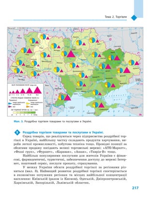 217
Тема 2. Торгівля
5	 Роздрібна торгівля товарами та послугами в  Україні.
Серед товарів, що реалізуються через підприємства роздрібної тор-
гівлі в  Україні, найбільшу частку складають продукти харчування, ви-
роби легкої промисловості, побутова техніка тощо. Провідні позиції за
обсягами продажу посідають великі торговельні мережі: «АТБ-Маркет»,
«Фоззі груп», «Фуршет», «Караван», «Ашан», «Таврія-В» тощо.
Найбільш популярними послугами для жителів України є  фінан-
сові, фармацевтичні, туристичні, забезпечення доступу до мережі Інтер-
нет, поштовий сервіс, послуги прокату, страхування.
У межах України обсяги роздрібної торгівлі за регіонами різ-
няться (мал.  3). Найвищий розвиток роздрібної торгівлі спостерігається
в  економічно потужних регіонах та місцях найбільшої концентрації
населення: Київській (разом із Києвом), Одеській, Дніпропетровській,
Харківській, Запорізькій, Львівській областях.
24° 26° 28° 30° 32° 34° 36° 38° 40°
50°
48°
46°
52°
50°
48°
46°
24° 26°
28° 30° 32° 34° 36° 38°
î. Çì³¿íèé
(Україна)
Сімферополь
Севастополь
Херсон
Миколаїв
Луганськ
Донецьк
Маріуполь
Запоріжжя
Харків
Полтава
Суми
Чернігів
КИЇВЖитомир
Гомель
Люблін
Луцьк
Рівне
Львів
Тернопіль
Хмельницький
Ужгород
Івано-
-Франківськ
Чернівці
Вінниця
Черкаси
Кропивницький
Одеса
Краснодар
Ростов-
-на-Дону
КИШИНІВ
Ясси
Сату-Маре
Бая-Маре
Браїла
Кривий Ріг
Курськ
Бєлгород
Жешув
Галац
Дніпро
Воронеж
Самара
Дністер
Сан
Прут
Случ
Єя
Раут
А З О В С Ь К Е
М О Р Е
Салгир
Дніпровське
вдсх.
Інгулець
Дон
Дон
Оскіл
Сіверський
Ворск
ла
Псел
Дніпр
о
Су
ла
Сейм
Десна
Прип’ять
Тетер
ів
Рось
Дністровське
вдсх.
Півд. Буг
Півд.
Буг
Дунай
Прут
Дністер
Прип’ять
Вісла
Стир
Зах.Буг
ГориньЖ
іжія
Тиса
Кубань
Би
тюг
Сіре
т
Ти
са
Бістрі
ца
Дніпро
Канівське
вдсх.
Дніпродзержинське
вдсх.
Донець
Київське
вдсх.
Сосна
Кременчуцьке
вдсх.
Оріль
Каховське
вдсх.
Серет
Ч О Р Н Е М О Р Е
Масштаб 1 : 7 500 000
ÑËÎÂÀ××ÈÍÀ
Ï
Î
Ë
Ü
Ù
À
Ì
Î
Ë
ÄÎÂ
À
Á ² Ë Î Ð Ó Ñ Ü Ð
Î
Ñ
²ß
ÓÃÎ
Ð
ÙÈÍÀ
Ð Ó Ì
Ó
Í
²
ß
Масштаб 1 : 9 250 000
до 4 5 6 7 8 понад
Продовольчi Непродовольчi
товари українського
виробництва
інші
товари українського
виробництва
інші
46,610–206–103–61–3до 1
ОБСЯГ РЕАЛІЗОВАНИХ ПОСЛУГ (млрд грн)
СТРУКТУРА ПРОДАЖУ СПОЖИВЧИХ ТОВАРІВ (%)
ОБІГ РОЗДРІБНОЇ ТОРГІВЛІ (тис. грн / 1 жит.)
Мал. 3. Роздрібна торгівля товарами та послугами в  Україні.
 