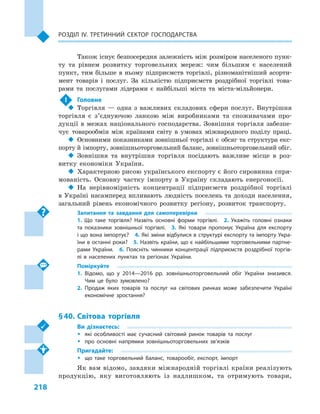 218
Розділ IV. Третинний сектор господарства
Також існує безпосередня залежність між розміром населеного пунк-
ту та рівнем розвитку торговельних мереж: чим більшим є  населений
пункт, тим більше в ньому підприємств торгівлі, різноманітніший асорти-
мент товарів і  послуг. За кількістю підприємств роздрібної торгівлі това-
рами та послугами лідерами є  найбільші міста та міста-мільйонери.
!	 Головне
‹‹ Торгівля  — одна з  важливих складових сфери послуг. Внутрішня
торгівля є  з’єднуючою ланкою між виробниками та споживачами про-
дукції в  межах національного господарства. Зовнішня торгівля забезпе-
чує товарообмін між країнами світу в  умовах міжнародного поділу праці.
‹‹ Основними показниками зовнішньої торгівлі є  обсяг та структура екс-
порту й імпорту, зовнішньоторговельний баланс, зовнішньоторговельний обіг.
‹‹ Зовнішня та внутрішня торгівля посідають важливе місце в  роз-
витку економіки України.
‹‹ Характерною рисою українського експорту є його сировинна спря-
мованість. Основну частку імпорту в  Україну складають енергоносії.
‹‹ На нерівномірність концентрації підприємств роздрібної торгівлі
в Україні насамперед впливають людність поселень та доходи населення,
загальний рівень економічного розвитку регіону, розвиток транспорту.
Запитання та завдання для самоперевірки
1.  Що таке торгівля? Назвіть основні форми торгівлі.  2.  Укажіть головні ознаки
та показники зовнішньої торгівлі.  3.  Які товари пропонує Україна для експорту
і що вона імпортує?  4. Які зміни відбулися в структурі експорту та імпорту Укра­
їни в останні роки?  5. Назвіть країни, що є найбільшими торговельними партне­
рами України.  6.  Поясніть чинники концентрації підприємств роздрібної торгів­
лі в  населених пунктах та регіонах України.
Поміркуйте
1.	Відомо, що у  2014—2016  рр. зовнішньоторговельний обіг України знизився.
Чим це було зумовлено?
2.	Продаж яких товарів та послуг на світових ринках може забезпечити Україні
економічне зростання?
§ 40.	 Світова торгівля
Ви дізнаєтесь:
ŠŠ які особливості має сучасний світовий ринок товарів та послуг
ŠŠ про основні напрямки зовнішньоторговельних зв’язків
Пригадайте:
ŠŠ що таке торговельний баланс, товарообіг, експорт, імпорт
Як вам відомо, завдяки міжнародній торгівлі країни реалізують
продукцію, яку виготовляють із надлишком, та отримують товари,
 