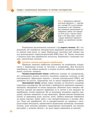 22
Розділ І. Національна економіка та  світове господарство
Розміщення рослинництва залежить і від водного чинника. Як і си-
ровинний, він передбачає використання природних ресурсів (здебільшо-
го прісної води річок та озер). Вирішальне значення цей чинник має
для розташування гідроелектро­станцій (ГЕС) (мал.  3). Також значними
є витрати води при виробництві целюлози, бавовняних і шовкових тка-
нин, синтетичних волокон.
2	 Суспільні чинники розміщення виробництва.
Природні чинники найбільше впливають на розміщення підпри-
ємств у  первинному секторі та частково у  вторинному. Для більшості
виробництв, які набули розвитку в останні століття, найбільше значення
мають суспільні чинники.
Паливно-енергетичний чинник найбільше впливає на підприємства,
які споживають велику кількість паливних корисних копалин та/або
електроенергії. Прикладом перших є  теплові електростанції (ТЕС), які
працюють на вугіллі, природному газі та мазуті (виробляється з  нафти).
Транспортний чинник різною мірою впливає на більшість складових
структури господарства. Це пов’язано з необхідністю перевозити сировину,
матеріали, обладнання та готову продукцію. Значення цього чинника змі-
нюється залежно від вартості перевезень та їх частки в  усіх витратах на
виробництво готової продукції. На ці показники впливають вартість про-
дукції, відстань перевезень та вид транспорту. Дешеві вантажі (наприклад
залізні та марганцеві руди, вугілля, пісок, щебінь) невигідно перевозити
на великі відстані. Однак деякі з  них використовуються в  значних обся-
гах. Тому для виробництв, які їх використовують як сировину і  мате-
ріали (чорна металургія, промисловість будівельних матеріалів, теплоенер-
гетика), дуже важлива наявність транспортних магістралей, які можуть
регулярно, у  великих обсягах і  не дуже дорого перевозити ці вантажі.
Мал. 3. Дніпровська гідроелек­
тростанція (Дніпрогес)  — найстарі­
ша з  каскаду ГЕС на річці Дніпро.
Розташована в  місті Запоріжжі.
Для отримання електроенергії тут
побудовано греблю, яка перекри­
ла течію річки і  підняла рівень
води в  ній. Вода падає з  висоти
і  змушує обертатися гідравлічні
турбіни, що виробляють електро­
енергію.
 