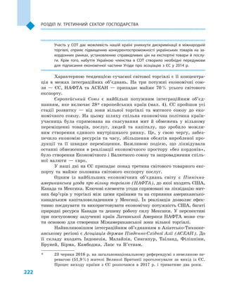 222
Розділ IV. Третинний сектор господарства
Участь у  СОТ дає можливість нашій країні уникнути дискримінації в  міжнародній
торгівлі, сприяє підвищенню конкурентоспроможно­сті українських товарів на за­
кордонних ринках, установленню справедливих цін на експортні товари й послу­
ги. Крім того, набуття Україною членства в  СОТ створило необхідні передумови
для підписання економічної частини Угоди про асоціацію з  ЄС у  2014  р.
Характерною тенденцією сучасної світової торгівлі є її концентра-
ція в  межах інтеграційних об’єднань. На три потужні економічні сою-
зи  — ЄС, НАФТА та АСЕАН  — припадає майже 70 % усього світового
експорту.
Європейський Союз є  найбільш потужним інтеграційним об’єд­
нан­ням, яке включає 28* європейських країн (мал. 4). ЄС пройшов усі
стадії розвитку  — від зони вільної торгівлі та митного союзу до еко-
номічного союзу. На цьому шляху спільна економічна політика країн-
учасниць була спрямована на скасування мит й  обмежень у  вільному
переміщенні товарів, послуг, людей та капіталу, що зробило можли-
вим створення єдиного внутрішнього ринку. Це, у  свою чергу, забез-
печило економію ресурсів та часу, збільшення обсягів виробленої про-
дукції та її швидке переміщення. Важливою подією, що ліквідувала
останні обмеження в  реалізації економічного простору «без кордонів»,
було створення Економічного і Валютного союзу та запровадження спіль-
ної валюти  — євро.
У наші дні на ЄС припадає понад третина світового товарного екс-
порту та майже половина світового експорту послуг.
Одним із найбільших економічних об’єднань світу є  Північно­
американська угода про вільну торгівлю (НАФТА), до якої входять США,
Канада та Мексика. Ключові елементи угоди спрямовані на ліквідацію мит-
них бар’єрів у торгівлі між цими країнами та на сприяння американсько-
канадським капіталовкладенням у  Мексиці. Їх реалізація дозволяє ефек-
тивно поєднувати та використовувати економічну потужність США, багаті
природні ресурси Канади та дешеву робочу силу Мексики. У  перспективі
при поступовому залученні країн Латинської Америки НАФТА може ста-
ти основою для створення Міжамериканської зони вільної торгівлі.
Найвпливовішим інтеграційним об’єднанням в Азіатсько-Тихооке-
анському регіоні є Асоціація держав Південно-Східної Азії (АСЕАН). До
її складу входять Індонезія, Малайзія, Сингапур, Таїланд, Філіппіни,
Бруней, Бірма, Камбоджа, Лаос та В’єтнам.
*	 23 червня 2016 р. на загальнонаціональному референдумі з невеликою пе-
ревагою (51,9 %) жителі Великої Британії проголосували за вихід із ЄС.
Процес виходу країни з  ЄС розпочався в  2017  р. і  триватиме два роки.
 