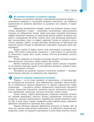 225
Тема 3. Туризм
2	 Які чинники впливають на розвиток туризму.
Основою для розвитку туризму є різноманітні рекреаційні ресурси —
компоненти природи та культурно-історичні комплекси, що сприяють
відновленню та розвитку фізичних та духовних сил людини, її праце­
здатності.
Природне різноманіття створює умови для розвитку різних турис-
тичних напрямків: у  горах  — альпінізму, скелелазіння, гірськолижного
туризму; на узбережжях теплих морів популярні пляжний відпочинок,
серфінг (ковзання хвилями на спеціальній дошці), дайвінг (підводне пла-
вання з  аквалангом). На Землі чимало місць для організації різноманіт-
них екскурсійних турів та сафарі, рафтингу (сплав по річках), еколо-
гічного туризму. Навіть холодні простори Антарктиди та Гренландії або
спекотні пустелі Сахари та Аравійського півострова знаходять своїх при-
хильників.
Кожна країна та народ мають свою неповторну культурну спад-
щину. Об’єктами туристичної діяльності є  пам’ятники та архітектур-
ні комплекси старих міст, музеї, театри, об’єкти релігійного культу,
бібліотеки.
Наявні природні та історико-культурні ресурси складають рекреа-
ційно-ресурсний потенціал певної країни або регіону.
Вагоме значення для розвитку туризму мають вигідне географіч-
не положення території, рівень її економічного розвитку, наявність зруч-
них транспортних зв’язків.
Впливають на розвиток туризму й політичні чинники — внутріш-
ньополітична ситуація та відносини між країнами.
3	 Туризм як складова національної економіки.
Туризм  — це не лише подорожі та відпочинок, а  й важлива сфе-
ра господарської діяльності. Для забезпечення прийому, обслуговуван-
ня та перевезення туристів формується та працює туристична інфра-
структура  — сукупність різних підприємств туристичної діяльності
(готелі, туристичні комплекси, кемпінги, мотелі, пансіонати, підприєм-
ства харчування, транспорт, заклади культури, спорту тощо).
Таким чином, туризм безпосередньо стимулює розвиток економі-
ки, зокрема транспорту, торгівлі, зв’язку, будівництва, сільського гос-
подарства, харчової промисловості, виробництва товарів широкого вжит-
ку. Це, у свою чергу, сприяє створенню нових робочих місць, забезпечує
зайнятість населення та зростання його доходів.
Туризм збільшує приплив фінансових ресурсів до країни. Він не
лише дає доходи туристичним компаніям, а й забезпечує податкові над-
ходження, попит на продукти харчування та різні види супутніх послуг.
 