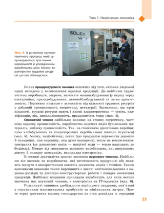 23
Тема 1. Національна економіка
Вплив працересурсного чинника залежить від того, скільки людської
праці вкладено у  виготовлення одиниці продукції. До найбільш трудо-
містких виробництв, зокрема, належать машинобудування (у першу чергу
електроніка, приладобудування, автомобілебудування) та легка промис-
ловість. Порівняно низькою є залежність від кількості трудових ресурсів
у  добувній промисловості, енергетиці, металургії. Зауважимо, що крім
кількості, трудові ресурси мають і  якісні характеристики  — освіта, ква-
ліфікація, вік, дисциплінованість, працьовитість тощо (мал.  4).
Споживчий чинник найбільше впливає на атомну енергетику, част-
ково харчову промисловість, виробництво окремих видів будівельних ма-
теріалів, меблеву промисловість. Так, на споживача орієнтовано виробни-
цтво хлібобулочних та кондитерських виробів (вони швидко псуються)
(мал.  5), бетону, залізобетону, цегли (цю продукцію перевозити дорожче
й складніше, ніж сировину, яка дуже поширена), тепла на теплоелектро-
централях (за допомогою носія  — нагрітої води  — тепло надходить до
будівель). Менше від споживача залежать виробництва, які випускають
дорогу й  складну продукцію, наприклад електроніку.
В останні десятиліття зростає значення наукового чинника. Найбіль-
ше він впливає на виробництва, які виготовляють продукцію або нада-
ють послуги з використанням новітніх досягнень науки і техніки. Також
важливими ознаками таких виробництв є значні капіталовкладення в на-
уково-дослідні та дослідно-конструкторські роботи і  швидке оновлення
продукції. Найбільш яскравим прикладом виробництв, для яких велике
значення має науковий чинник, є  електроніка та ІТ-індустрія (мал.  6).
Розглянуті чинники здебільшого вирішують завдання, пов’язані
з  отриманням максимальних прибутків за мінімальних витрат. Про-
те через зростання впливу господарства на стан довкілля із середини
Мал. 4. Із розвитком науково-
технічного прогресу, який су­
проводжується зростанням
наукоємності й  ускладненням
виробництва, роль якісних ха­
рактеристик трудових ресур­
сів суттєво збільшується.
 
