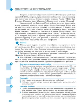 234
Розділ IV. Третинний сектор господарства
Америка є світовим лідером за кількі­стю об’єктів природної спад-
щини ЮНЕСКО, зокрема, тут розташовані найвідоміші національні пар-
ки: Мамонтова печера, Єллоустонський, вулкани Гаваїв (США), Вуд-
Буффало (Канада), Ігуасу (Бразилія), Галапагоські острови (Еквадор).
Африканський та Близькосхідний регіони поки що характеризу-
ються порівняно меншим числом туристичних відвідувань. Однак тем-
пи зростання міжнародного туризму там дуже високі. В  Африці біль-
ше половини загальної кількості туристів приймають Туніс, Марокко,
Кенія, Танзанія, Сейшельські Острови та Зімбабве. На Близькому Схо-
ді головними туристичними країнами стали Єгипет, Саудівська Аравія,
ОАЕ, Бахрейн, Йорданія та Кувейт. Суттєвою перешкодою, що стримує
розвиток туризму в  цих двох регіонах, є  політична нестабільність, за-
гроза тероризму, періодичні військові конфлікти.
!	 Головне
‹‹ Міжнародний туризм є  однією з  провідних сфер сучасного світо-
вого господарства. Його розвиток сприяє активному економічному зрос-
танню багатьох країн світу. Основна частина міжнародного туристично-
го обміну припадає на подорожі з  метою розваг і  відпочинку.
‹‹ Світовими лідерами міжнародного туризму є  європейські країни
(Франція, Іспанія, Італія), США та Китай.
‹‹ Міжнародний туризм розвинений у світі нерівномірно, що поясню-
ється в  першу чергу різними рівнями соціально-економічного розвитку
країн і  регіонів, наявністю певних туристично-рекреаційних ресурсів.
Запитання та завдання для самоперевірки
1. Укажіть чинники, що зумовили бурхливий розвиток туризму наприкінці XX — на
початку XXI ст.  2. Які функції виконує Всесвітня туристична організація?  3. Корот­
ко охарактеризуйте географію сучасних видів міжнародного туризму.  4.  Які краї­
ни світу є  найбільш популярними серед туристів та отримують найбільші доходи
від туристичного бізнесу?  5. Назвіть основні туристичні регіони світу. Поясніть, чо­
му Європа утримує провідні позиції в  міжнародному туризмі.
Поміркуйте
1.	Чому туризм часто називають феноменом епохи глобалізації?
2.	Чи існують негативні наслідки масового туризму для країн, що приймають іно­
земних туристів?
Практичні завдання
1.	Складіть порівняльну характеристику двох туристичних регіонів світу. Визначте по­
дібні та відмінні риси. Складіть прогноз розвитку цих регіонів у майбутньому.
2.	Особливо популярними сьогодні є освітні тури до літніх мовних шкіл або таборів
із метою вивчення іноземних мов в  автентичному мовному середовищі. Складіть
перелік країн та шкіл, які можуть бути вам корисними для вивчення певної мови.
Дізнайтеся про тривалість та вартість навчання, можливість отримання стипендії.
 