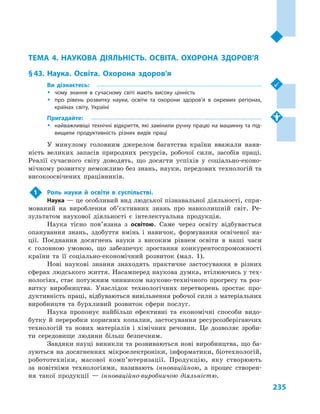 235
Тема 4. Наукова діяльність. Освіта. Охорона здоров’я
ТЕМА 4. НАУКОВА ДІЯЛЬНІСТЬ. ОСВІТА. ОХОРОНА ЗДОРОВ’Я
§ 43.	Наука. Освіта. Охорона здоров’я
Ви дізнаєтесь:
ŠŠ чому знання в  сучасному світі мають високу цінність
ŠŠ про рівень розвитку науки, освіти та охорони здоров’я в  окремих регіонах,
країнах світу, Україні
Пригадайте:
ŠŠ найважливіші технічні відкриття, які замінили ручну працю на машинну та під­
вищили продуктивність різних видів праці
У минулому головним джерелом багатства країни вважали наяв-
ність великих запасів природних ресурсів, робочої сили, засобів праці.
Реалії сучасного світу доводять, що досягти успіхів у  соціально-еконо-
мічному розвитку неможливо без знань, науки, передових технологій та
високоосвічених працівників.
1	 Роль науки й  освіти в  суспільстві.
Наука — це особливий вид людської пізнавальної діяльності, спря-
мований на вироблення об’єктивних знань про навколишній світ. Ре-
зультатом наукової діяльності є  інтелектуальна продукція.
Наука тісно пов’язана з  освітою. Саме через освіту відбувається
опанування знань, здобуття вмінь і  навичок, формування освіченої на-
ції. Поєднання досягнень науки з  високим рівнем освіти в  наші часи
є  головною умовою, що забезпечує зростання конкурентоспроможності
країни та її соціально-економічний розвиток (мал.  1).
Нові наукові знання знаходять практичне застосування в  різних
сферах людського життя. Насамперед наукова думка, втілюючись у тех-
нологіях, стає потужним чинником науково-технічного прогресу та роз-
витку виробництва. Унаслідок технологічних перетворень зростає про-
дуктивність праці, відбуваються вивільнення робочої сили з матеріальних
виробництв та бурхливий розвиток сфери послуг.
Наука пропонує найбільш ефективні та економічні способи видо-
бутку й  переробки корисних копалин, застосування ресурсозберігаючих
технологій та нових матеріалів і  хімічних речовин. Це дозволяє зроби-
ти середовище людини більш безпечним.
Завдяки науці виникли та розвиваються нові виробництва, що ба-
зуються на досягненнях мікроелектроніки, інформатики, біотехнологій,
робототехніки, масової комп’ютеризації. Продукцію, яку створюють
за  новітніми технологіями, називають інноваційною, а  процес створен-
ня такої продукції  — інноваційно-виробничою діяльністю.
 