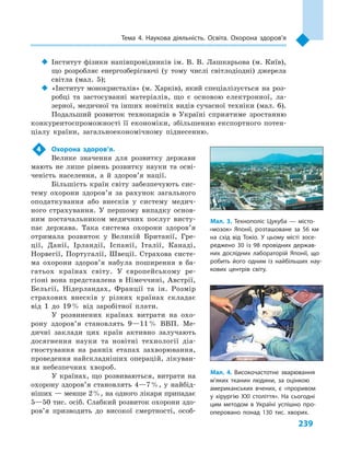 239
Тема 4. Наукова діяльність. Освіта. Охорона здоров’я
‹‹ Інститут фізики напівпровідників ім. В. В. Лашкарьова (м. Київ),
що розробляє енергозберігаючі (у тому числі світлодіодні) джерела
світла (мал.  5);
‹‹ «Інститут монокристалів» (м. Харків), який спеціалізується на роз-
робці та застосуванні матеріалів, що є  основою електронної, ла-
зерної, медичної та інших новітніх видів сучасної техніки (мал. 6).
Подальший розвиток технопарків в  Україні сприятиме зростанню
конкурентоспроможності її економіки, збільшенню експортного потен-
ціалу країни, загальноекономічному піднесенню.
4	 Охорона здоров’я.
Велике значення для розвитку держави
мають не лише рівень розвитку науки та осві-
ченість населення, а  й здоров’я нації.
Більшість країн світу забезпечують сис-
тему охорони здоров’я за рахунок загального
оподаткування або внесків у  систему медич-
ного страхування. У  першому випадку основ­
ним постачальником медичних послуг висту-
пає держава. Така система охорони здоров’я
отримала розвиток у  Великій Британії, Гре-
ції, Данії, Ірландії, Іспанії, Італії, Канаді,
Норвегії, Португалії, Швеції. Страхова систе-
ма охорони здоров’я набула поширення в  ба-
гатьох країнах світу. У  європейському ре-
гіоні вона представлена в Німеччині, Австрії,
Бельгії, Нідерландах, Франції та ін. Розмір
страхових внесків у  різних країнах складає
від 1  до 19 % від заробітної плати.
У розвинених країнах витрати на охо-
рону здоров’я становлять 9—11 % ВВП. Ме-
дичні заклади цих країн активно залучають
досягнення науки та новітні технології діа-
гностування на ранніх етапах захворювання,
проведення найскладніших операцій, лікуван-
ня небезпечних хвороб.
У країнах, що розвиваються, витрати на
охорону здоров’я становлять 4—7 %, у найбід-
ніших — менше 2 %, на одного лікаря припадає
5—50 тис. осіб. Слабкий розвиток охорони здо­
ров’я призводить до високої смертності, особ­
Мал. 3. Технополіс Цукуба  — місто-
«мозок» Японії, розташоване за 56  км
на схід від Токіо. У  цьому місті зосе­
реджено 30  із 98  провідних держав­
них дослідних лабораторій Японії, що
робить його одним із найбільших нау­
кових центрів світу.
Мал. 4. Високочастотне зварювання
м’яких тканин людини, за оцінкою
американських вчених, є  «проривом
у  хірургію XXI століття». На сьогодні
цим методом в  Україні успішно про­
оперовано понад 130  тис. хворих.
 