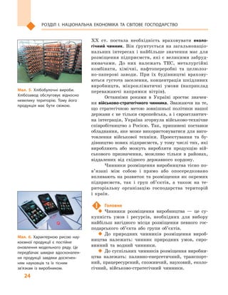 24
Розділ І. Національна економіка та  світове господарство
XX  ст. постала необхідність враховувати еколо-
гічний чинник. Він ґрунтується на загальнонаціо-
нальних інтересах і  найбільше значення має для
розміщення підприємств, які є великими забруд-
нювачами. До них належать ТЕС, металургійні
комбінати, хімічні, нафтопереробні та целюлоз-
но-паперові заводи. При їх будівництві врахову-
ються густота заселення, концентрація шкідливих
виробництв, мікрокліматичні умови (наприклад
переважаючі напрямки вітрів).
Останніми роками в  Україні зростає значен-
ня військово-стратегічного чинника. Зважаючи на те,
що стратегічною метою зовнішньої політики нашої
держави є не тільки європейська, а і євроатлантич-
на інтеграція, Україна згорнула військово-технічне
співробітництво з  Росією. Так, припинені поставки
обладнання, яке може використовуватися для виго-
товлення військової техніки. Проектування та бу-
дівництво нових підприємств, у тому числі тих, які
виробляють або можуть виробляти продукцію вій-
ськового призначення, можливо тільки в  районах,
віддалених від східного державного кордону.
Чинники розміщення виробництва тісно по­
в’я­зані між собою і  прямо або опосередковано
впливають на розвиток та розміщення як окремих
підприємств, так і  груп об’єктів, а  також на те-
риторіальну організацію господарства територій
і  країн.
!	 Головне
‹‹ Чинники розміщення виробництва  — це су-
купність умов і  ресурсів, необхідних для вибору
найбільш вигідного місця розміщення певного гос-
подарського об’єкта або групи об’єктів.
‹‹ До природних чинників розміщення вироб-
ництва належать: чинник природних умов, сиро-
винний та водний чинники.
‹‹ До суспільних чинників розміщення виробни-
цтва належать: паливно-енергетичний, транспорт-
ний, працересурсний, споживчий, науковий, еколо-
гічний, військово-стратегічний чинники.
Мал. 5. Хлібобулочні вироби.
Хлібозавод обслуговує відносно
невелику територію. Тому його
продукція має бути свіжою.
Мал. 6. Характерною рисою нау­
коємної продукції є  постійне
оновлення модельного ряду. Це
передбачає швидке вдосконален­
ня продукції завдяки досягнен­
ням науковців та їх тісним
зв’язкам із виробником.
 