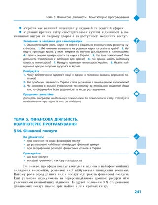 241
Тема 5. Фінансова діяльність. Комп’ютерне програмування
‹‹ Україна має великий потенціал у  науковій та освітній сферах.
‹‹ У різних країнах світу спостерігаються суттєві відмінності в  по-
казниках витрат на охорону здоров’я та доступності медичних послуг.
Запитання та завдання для самоперевірки
1.  Охарактеризуйте роль науки та освіти в  соціально-економічному розвитку су­
спільства.  2. Які чинники впливають на розвиток науки та освіти в країні?  3. На­
ведіть приклади країн, у  яких витрати на наукові дослідження є  найбільшими. 
4. Назвіть основні центри освіти та науки в Україні.  5. Що таке технопарки? Чим
діяльність технопарків є  вигідною для країни?  6.  Які країни мають найбільшу
кількість технопарків?  7. Наведіть приклади технопарків України.  8. Назвіть най­
відоміші центри охорони здоров’я в  Україні.
Поміркуйте
1.	Чому забезпечення здоров’я нації є  одним із головних завдань державної по­
літики?
2.	Які проблеми заважають Україні стати державою з  інноваційною економікою?
3.	Чи можливо в  Україні будівництво технополісу за японською моделлю? Якщо
так, то обґрунтуйте його доцільність та місце розташування.
Працюємо самостійно
Дослідіть географію найбільших технопарків та технополісів світу. Підготуйте
повідомлення про один із них (за вибором).
ТЕМА 5. ФІНАНСОВА ДІЯЛЬНІСТЬ.
КОМП’ЮТЕРНЕ ПРОГРАМУВАННЯ
§ 44.	 Фінансові послуги
Ви дізнаєтесь:
ŠŠ про значення та види фінансових послуг
ŠŠ де розташовані найбільші міжнародні фінансові центри
ŠŠ про географічний розподіл фінансових установ в  Україні
Пригадайте:
ŠŠ що таке послуги
ŠŠ складові третинного сектору господарства
Ви знаєте, що сфера послуг сьогодні є  однією з  найефективніших
складових економіки, розвиток якої відбувається швидкими темпами.
Вагому роль серед різних видів послуг відіграють фінансові послуги.
Їхні установи акумулюють та перерозподіляють грошові ресурси між
учасниками економічних відносин. Із другої половини XX ст. розвиток
фінансових послуг значно зріс майже в  усіх країнах світу.
 