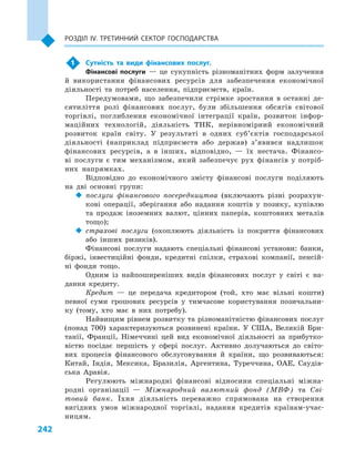 242
Розділ IV. Третинний сектор господарства
1	 Сутність та види фінансових послуг.
Фінансові послуги  — це сукупність різноманітних форм залучення
й  використання фінансових ресурсів для забезпечення економічної
діяльності та потреб населення, підприємств, країн.
Передумовами, що забезпечили стрімке зростання в останні де-
сятиліття ролі фінансових послуг, були збільшення обсягів світової
торгівлі, поглиблення економічної інтеграції країн, розвиток інфор-
маційних технологій, діяльність ТНК, нерівномірний економічний
розвиток країн світу. У  результаті в  одних суб’єктів господарської
діяльності (наприклад підприємств або держав) з’явився надлишок
фінансових ресурсів, а  в  інших, відповідно,  — їх нестача. Фінансо-
ві послуги є тим механізмом, який забезпечує рух фінансів у потріб-
них напрямках.
Відповідно до економічного змісту фінансові послуги поділяють
на дві основні групи:
‹‹ послуги фінансового посередництва (включають різні розрахун-
кові операції, зберігання або надання коштів у  позику, купівлю
та продаж іноземних валют, цінних паперів, коштовних металів
тощо);
‹‹ страхові послуги (охоплюють діяльність із покриття фінансових
або інших ризиків).
Фінансові послуги надають спеціальні фінансові установи: банки,
біржі, інвестиційні фонди, кредитні спілки, страхові компанії, пенсій-
ні фонди тощо.
Одним із найпоширеніших видів фінансових послуг у  світі є  на-
дання кредиту.
Кредит  — це передача кредитором (той, хто має вільні кошти)
певної суми грошових ресурсів у  тимчасове користування позичальни-
ку (тому, хто має в  них потребу).
Найвищим рівнем розвитку та різноманітністю фінансових послуг
(понад 700) характеризуються розвинені країни. У  США, Великій Бри-
танії, Франції, Німеччині цей вид економічної діяльності за прибутко-
вістю посідає першість у  сфері послуг. Активно долучаються до світо-
вих процесів фінансового обслуговування й  країни, що розвиваються:
Китай, Індія, Мексика, Бразилія, Аргентина, Туреччина, ОАЕ, Саудів-
ська Аравія.
Регулюють міжнародні фінансові відносини спеціальні міжна-
родні організації  — Міжнародний валютний фонд (МВФ) та Сві-
товий банк. Їхня діяльність переважно спрямована на створення
вигідних умов міжнародної торгівлі, надання кредитів країнам-учас-
ницям.
 