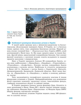 245
Тема 5. Фінансова діяльність. Комп’ютерне програмування
3	Особливості розміщення фінансових установ в  Україні.
У нашій країні провідну роль у  фінансово-кредитному та бухгал-
терському обслуговуванні відіграють банки. В  Україні, як і  в багатьох
інших країнах світу, існує дворівнева банківська система. Перший рі-
вень очолює головний банк — Національний банк України (НБУ), який
розташований у  Києві (мал.  1). Він надає кредити уряду та іншим бан-
кам. Другий рівень представлений комерційними банками. Їхні основні
функції полягають у  залученні вільних коштів вкладників та наданні
кредитів населенню і  підприємствам.
Нині в  Україні працюють близько 90  комерційних банків, се-
ред яких найбільшими є  «Приватбанк», «Ощадбанк», «Укрексімбанк»,
«Укр­соцбанк», «Альфа-банк». Основна частина комерційних банків
розташована у  великих містах. Найбільша їх кількість зосере­джена
в  Києві (41 %). Значною є  частка банків у  Харківській, Одеській,
Дніпропетровській, Запорізькій, Львівській областях. Філії таких бан-
ків, як «Приватбанк» та «Ощадбанк», є  майже в  кожному районно-
му центрі.
Така закономірність географічного розподілу властива й  іншим
фінансовим установам в  Україні. Найпривабливішими для розміщення
філій страхових компаній, кредитних спілок, інвестиційних фондів,
ломбардів залишаються обласні та районні центри.
В Україні працюють близько десяти фондових бірж, більшість із
яких розташовані в  Києві. Понад 90 % обсягів торгівлі цінними папера-
ми здійснюють Фондова біржа «Перспектива» та Фондова біржа ПФТС
(Перша фондова торговельна система).
Загалом фінансові установи України надають понад 500  фінансо-
вих та супутніх послуг.
Мал. 1. Будівля Націо­
нального банку України
(м.  Київ, вул. Інститут­
ська 9).
 