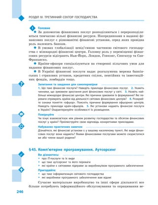 246
Розділ IV. Третинний сектор господарства
!	 Головне
‹‹ За допомогою фінансових послуг розподіляються і  перерозподіля-
ються тимчасово вільні фінансові ресурси. Посередниками в наданні фі-
нансових послуг є  різноманітні фінансові установи, серед яких провідна
роль належить банкам.
‹‹ В умовах глобалізації невід’ємною частиною світового господар-
ства є міжнародні фінансові центри. Головну роль у переміщенні фінан-
сових ресурсів відіграють Нью-Йорк, Лондон, Гонконг, Сингапур та Сан-
Франциско.
‹‹ Країни-офшори спеціалізуються на створенні пільгових умов для
надання фінансових послуг.
‹‹ В Україні фінансові послуги надає розгалужена мережа банків-
ських і  страхових установ, кредитних спілок, пенсійних та інвестицій-
них фондів, ломбардів тощо.
Запитання та завдання для самоперевірки
1.  Що таке фінансові послуги? Наведіть приклади фінансових послуг.  2.  Укажіть
чинники, що зумовили зростання ролі фінансових послуг у  світі.  3.  Назвіть най­
більші міжнародні фінансові центри. Які причини зумовили їх формування? Які пе­
реваги отримують країни від діяльності світових фінансових центрів?  4. Розкрий­
те ознаки поняття «офшор». Поясніть причини формування офшорних центрів.
Наведіть приклади країн-офшорів.  5.  Які установи надають фінансові послуги
в  Україні? Охарактеризуйте особливості їх розміщення.
Поміркуйте
Чи існує взаємозв’язок між рівнем розвитку господарства та обсягом фінансових
послуг у  країні? Проілюструйте свою відповідь конкретними прикладами.
Набуваємо практичних навичок
Дізнайтеся, які фінансові установи є у вашому населеному пункті. Які види фінан­
сових послуг вони надають? Якими фінансовими послугами можете скористатися
ви або члени вашої родини?
§ 45.	Комп’ютерне програмування. Аутсорсинг
Ви дізнаєтесь:
ŠŠ про ІТ-послуги та їх види
ŠŠ що таке аутсорсинг та його переваги
ŠŠ які країни є  світовими лідерами за виробництвом програмного забезпечення
Пригадайте:
ŠŠ що таке інформатизація світового господарства
ŠŠ які виробники програмного забезпечення вам відомі
Сучасне матеріальне виробництво та інші сфери діяльності все
більше потребують інформаційного обслуговування та опрацювання ве-
 