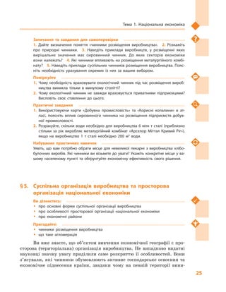 25
Тема 1. Національна економіка
Запитання та завдання для самоперевірки
1.  Дайте визначення поняття «чинники розміщення виробництва».  2.  Розкажіть
про природні чинники.  3.  Наведіть приклади виробництв, у  розміщенні яких
вирішальне значення має сировинний чинник. До яких секторів економіки
вони належать?  4. Які чинники впливають на розміщення металургійного комбі­
нату?  5. Наведіть приклади суспільних чинників розміщення виробництва. Пояс­
ніть необхідність урахування окремих із них за вашим вибором.
Поміркуйте
1.	Чому необхідність враховувати екологічний чинник під час розміщення вироб­
ництва виникла тільки в  минулому столітті?
2.	Чому екологічний чинник не завжди враховується приватними підприємцями?
Висловіть своє ставлення до цього.
Практичні завдання
1.	Використовуючи карти «Добувна промисловість» та «Корисні копалини» в  ат­
ласі, поясніть вплив сировинного чинника на розміщення підприємств добув­
ної промисловості.
2.	Розрахуйте, скільки води необхідно для виробництва 6 млн т сталі (приблизно
стільки за рік виробляє металургійний комбінат «Арселор Мiттал Кривий Рiг»),
якщо на виробництво 1  т сталі необхідно 200  м3
води.
Набуваємо практичних навичок
Уявіть, що вам потрібно обрати місце для невеликої пекарні з  виробництва хлібо­
булочних виробів. Які чинники ви візьмете до уваги? Укажіть конкретне місце у ва­
шому населеному пункті та обґрунтуйте економічну ефективність свого рішення.
§ 5.	 Суспільна організація виробництва та просторова
організація національної економіки
Ви дізнаєтесь:
ŠŠ про основні форми суспільної організації виробництва
ŠŠ про особливості просторової організації національної економіки
ŠŠ про економічні райони
Пригадайте:
ŠŠ чинники розміщення виробництва
ŠŠ що таке агломерація
Ви вже знаєте, що об’єктом вивчення економічної географії є про-
сторова (територіальна) організація виробництва. Не випадково видатні
науковці значну увагу приділили саме розкриттю її особливостей. Вони
з’ясували, які чинники обумовлюють активне господарське освоєння та
економічне піднесення країни, завдяки чому на певній території вини-
 