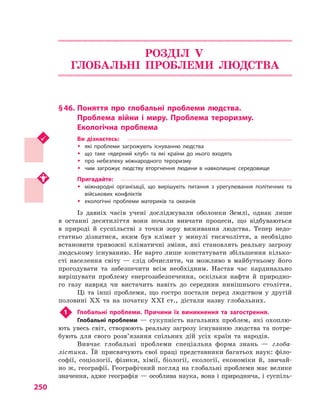 250
РОЗДІЛ V.
ГЛОБАЛЬНІ ПРОБЛЕМИ ЛЮДСТВА
§ 46.	Поняття про глобальні проблеми людства.
Проблема війни і  миру. Проблема тероризму.
Екологічна проблема
Ви дізнаєтесь:
ŠŠ які проблеми загрожують існуванню людства
ŠŠ що таке «ядерний клуб» та які країни до нього входять
ŠŠ про небезпеку міжнародного тероризму
ŠŠ чим загрожує людству вторгнення людини в  навколишнє середовище
Пригадайте:
ŠŠ міжнародні організації, що вирішують питання з  урегулювання політичних та
військових конфліктів
ŠŠ екологічні проблеми материків та океанів
Із давніх часів учені досліджували оболонки Землі, однак лише
в  останні десятиліття вони почали вивчати процеси, що відбуваються
в  природі й  суспільстві з  точки зору виживання людства. Тепер недо-
статньо дізнатися, яким був клімат у  минулі тисячоліття, а  необхідно
встановити тривожні кліматичні зміни, які становлять реальну загрозу
людському існуванню. Не варто лише констатувати збільшення кілько­
сті населення світу  — слід обчислити, чи можливо в  майбутньому його
прогодувати та забезпечити всім необхідним. Настав час кардинально
вирішувати проблему енергозабезпечення, оскільки нафти й  природно-
го газу навряд чи вистачить навіть до середини нинішнього століття.
Ці та інші проблеми, що гостро постали перед людством у  другій
половині XX та на початку XXI ст., дістали назву глобальних.
1	 Глобальні проблеми. Причини їх виникнення та загострення.
Глобальні проблеми  — сукупність нагальних проблем, які охоплю-
ють увесь світ, створюють реальну загрозу існуванню людства та потре-
бують для свого розв’язання спільних дій усіх країн та народів.
Вивчає глобальні проблеми спеціальна форма знань  — глоба-
лістика. Їй присвячують свої праці представники багатьох наук: філо-
софії, соціології, фізики, хімії, біології, екології, економіки й, звичай-
но ж, географії. Географічний погляд на глобальні проблеми має велике
значення, адже географія — особлива наука, вона і природнича, і суспіль-
 