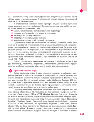251
на, і соціальна. Тому саме в географії виник напрямок досліджень, який
дістав назву геоглобалістика. Її теоретичні основи заклав український
вчений В.  В.  Вернадський.
У глобалістиці склалися певні критерії, згідно з  якими проблема
може розглядатися як глобальна. Відповідно до цих критеріїв, до гло-
бальних належать проблеми, які:
‹‹ мають планетарний, загальносвітовий характер;
‹‹ торкаються інтересів усіх народів і  держав;
‹‹ загрожують усьому людству;
‹‹ потребують невідкладних рішень;
‹‹ вимагають зусиль усієї світової спільноти.
Причинами появи та загострення глобальних проблем стали еко-
номічні й політичні суперечності між державами, відмінності в соціаль-
ному та економічному розвитку країн світу, обмеженість багатьох при-
родних ресурсів та їх нераціональне використання, науково-технічний
прогрес та посилення впливу господарської діяльності людини на до-
вкілля. Загалом глобальні проблеми є  закономірним наслідком та ре-
зультатом усієї глобальної ситуації, що склалася на планеті Земля на
межі XX—XXI ст.
Найактуальнішими проблемами сьогодення є  проблема війни й  ми-
ру, тероризму, екологічна, сировинна, енергетична, демографічна, продо-
вольча, проблема подолання відсталості країн, що розвиваються.
2	 Проблема війни та миру.
Зміст проблеми війни і  миру сьогодні полягає в  зміцненні все­
світньої безпеки. Завдяки зусиллям міжнародної спільноти людству по-
ки що вдається уникнути нового світового протистояння. Проте за час,
що минув після Другої світової війни, у  світі відбулося близько 200  ло-
кальних війн і  збройних конфліктів, які забрали життя понад 10  млн
людей. Незважаючи на це, багато країн продовжують витрачати вели-
чезні кошти на виробництво та купівлю озброєння.
Особливу небезпеку становить зростання кількості держав, які ма-
ють ядерну зброю (мал.  1). Спочатку до так званого «ядерного клубу»
входили п’ять держав: США, СРСР (Росія), Велика Британія, Франція
та Китай. Вони підписали Договір про нерозповсюдження ядерної зброї.
Згодом про проведення ядерних випробувань заявили Індія, Пакистан,
Ізраїль і Північна Корея. Сукупний запас їхньої ядерної зброї становить
близько 15  тис. мегатонн, що приблизно дорівнює 1  млн бомб, анало-
гічних тій, що була скинута на Хіросіму на завершальному етапі Дру-
гої світової війни. Існують також «порогові» держави, які володіють
технологіями виробництва ядерної зброї та можуть її створити в найко-
 