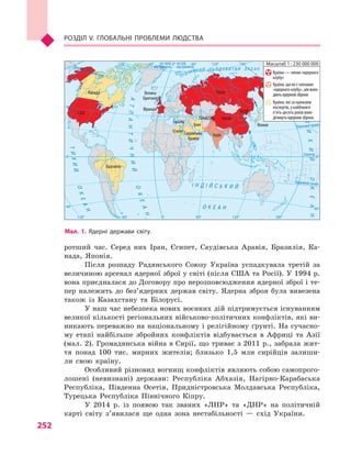 252
Розділ V. Глобальні проблеми людства
ротший час. Серед них Іран, Єгипет, Саудівська Аравія, Бразилія, Ка-
нада, Японія.
Після розпаду Радянського Союзу Україна успадкувала третій за
величиною арсенал ядерної зброї у світі (після США та Росії). У 1994 р.
вона приєдналася до Договору про нерозповсюдження ядерної зброї і те-
пер належить до без’ядерних держав світу. Ядерна зброя була вивезена
також із Казахстану та Білорусі.
У наш час небезпека нових воєнних дій підтримується існуванням
великої кількості регіональних військово-політичних конфліктів, які ви-
никають переважно на національному і релігійному ґрунті. На сучасно-
му етапі найбільше збройних конфліктів відбувається в  Африці та Азії
(мал. 2). Громадянська війна в Сирії, що триває з 2011 р., забрала жит-
тя понад 100  тис. мирних жителів; близько 1,5  млн сирійців залиши-
ли свою країну.
Особливий різновид вогнищ конфліктів являють собою самопрого-
лошені (невизнані) держави: Республіка Абхазія, Нагірно-Карабаська
Республіка, Південна Осетія, Придністровська Молдавська Республіка,
Турецька Республіка Північного Кіпру.
У 2014  р. із появою так званих «ЛНР» та «ДНР» на політичній
карті світу з’явилася ще одна зона нестабільності  — схід України.
Мал. 1. Ядерні держави світу.
Північнийтропік
Екватор
на схід
від Гринвіча
на захід
від ГринвічаПівнічнеполярнеколо
ПівденнийтропікІ Н Д І Й С Ь К И Й
О К Е А Н
АТЛАНТИЧНИЙ
ОКЕАН
ОКЕАН
ТИХИЙ
ПІВН І Ч Н И Й Л Ь О Д О В И Т И Й О К Е А Н
ТИХИЙОКЕАН
0°
0°
60°
40°
40°
60° 120°120° 180°
0° 60°
40°
40°
0°
120°120° 180°60°
Масштаб 1 : 230 000 000
Країни — члени «ядерного
клубу»
Країни, що не є членами
«ядерного клубу», алеволо-
діютьядерноюзброєю
Країни, які за оцінками
експертів, у найближчі
п’ять-десять років воло-
дітимутьядерноюзброєю
Канада
США
Бразилія
ЄгипетСаудівська
Аравія
Іран
Індія
Пакистан Китай
Росія
КНДР
Японія
Ізраїль
Велика
Британія
Франція
 