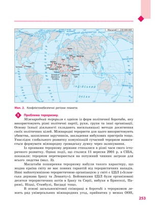 253
3	 Проблема тероризму.
Міжнародний тероризм є  однією із  форм політичної боротьби, яку
використовують різні політичні партії, рухи, групи та інші організації.
Основу їхньої діяльності складають насильницькі методи досягнення
своїх політичних цілей. Міжнародні терористи для цього використовують
убивства, захоплення заручників, закладення вибухових пристроїв тощо.
Унаслідок глобального розвитку комунікацій сучасний тероризм намага-
ється формувати міжнародну громадську думку через залякування.
Із проявами тероризму держави стикалися в різні часи свого істо-
ричного розвитку. Однак події, що сталися 11  вересня 2001  р. в  США,
показали: тероризм перетворюється на потужний чинник загрози для
всього людства (мал.  3).
Масштаби поширення тероризму набули такого характеру, що
жодна країна світу не має повних гарантій від терористичних нападів.
Нині найпотужнішою терористичною організацією у світі є ІДІЛ («Іслам-
ська держава Іраку та Леванту»). Бойовиками ІДІЛ були організовані
десятки терористичних актів в  Іраку та Сирії, вибухи в  Брюсселі, Па-
рижі, Ніцці, Стамбулі, Багдаді тощо.
В основі загальносвітової співпраці в  боротьбі з  тероризмом ле-
жить ряд універсальних міжнародних угод, прийнятих у  межах ООН,
Мал. 2. Конфліктонебезпечні регіони планети.
Північнийтропік
Екватор
на схід
від Гринвіча
на захід
від ГринвічаПівнічнеполярнеколо
ПівденнийтропікІ Н Д І Й С Ь К И Й
О К Е А Н
АТЛАНТИЧНИЙ
ОКЕАН
ОКЕАН
ТИХИЙ
ПІВН І Ч Н И Й Л Ь О Д О В И Т И Й О К Е А Н
ТИХИЙОКЕАН
0°
0°
60°
40°
40°
60° 120°120° 180°
0° 60°
40°
40°
0°
120°120° 180°60°
Масштаб 1 : 230 000 000
Гватемала Гондурас
Гаїті
Сенегал
Гамбія
Марокко
Буркіна-Фасо
Нігерія
Нігер
Камерун
Малі
Лівія
Чад Судан
Південний
Судан
Ефіопія
Дубай Ємен
Україна
Сирія
Ірак
ОАЕ
Афганістан
М’янма
Сомалі
Центрально-
Африканська
Республіка
ДР Конго
 