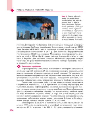 254
Розділ V. Глобальні проблеми людства
зокрема Декларація та Програма дій про заходи з  ліквідації міжнарод-
ного тероризму. Особливу роль відіграє Контртерористичний комітет (КТК)
Ради Безпеки (РБ) ООН, який координує головні напрямки боротьби
з  міжнародною злочинністю. У  2014  р. для боротьби з  терористичними
угрупованнями ІДІЛ була створена Міжнародна антитерористична коа-
ліція на чолі зі США. До її складу увійшли близько 60  країн, у  тому
числі й Україна. Для ліквідації осередків «Ісламської держави» на тери-
торії Сирії та Іраку багатонаціональні війська коаліції проводять спіль-
ні операції в  цих країнах.
4	 Екологічна проблема.
Першопричиною глобального поширення та загострення екологічної
проблеми в  другій половині XX ст. міжнародні експерти вважають дуже
швидке зростання кількості населення нашої планети. Це призвело до
збільшення обсягів виробництва та використання природних ресурсів, на-
громадження величезної кількості відходів, забруднення довкілля, гло-
бальних кліматичних змін, порушення рівноваги біосферних процесів.
Основними джерелами забруднення навколишнього середовища
є  виробники енергії (ТЕС, АЕС), промислові об’єкти (у першу чергу ме-
талургійні, хімічні, нафтопереробні, цементні, целюлозно-паперові), сіль-
ське господарство, автотранспорт, гірниче виробництво. Вони забруднюють
довкілля сотнями шкідливих речовин, які потрапляють у  повітря, ґрун-
ти, воду. Статистика свідчить: понад 1,1 млрд осіб у світі страждають від
високого вмісту шкідливих речовин у повітрі міських вулиць; від хвороб,
викликаних забрудненою водою, щороку вмирають 3,4  млн осіб; забруд-
нення повітря щороку забирає життя 2,7  млн людей.
Господарська діяльність є причиною глобальних змін клімату. За
останні 100  років концентрація в  атмосфері вуглекислого газу збіль-
шилася на 25 %, а метану — на 100 %. Ці гази зумовлюють виникнен-
Мал. 3. Пожежа у  Всесвіт­
ньому торговому центрі
Нью-Йорка під час терорис­
тичного акту 11  вересня
2001  р. Бойовики терорис­
тичної організації «Аль-Каїда»
захопили літаки внутрішніх
авіаліній США й  скерували їх
на вежі Всесвітнього торго­
вого центру. Унаслідок масш­
табних руйнувань та пожеж
загинуло близько 3  тис. осіб.
 