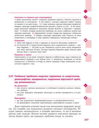 257
Запитання та завдання для самоперевірки
1. Дайте визначення поняття «глобальні проблеми людства». Поясніть причини їх
виникнення та загострення.  2.  Які країни є  членами «ядерного клубу»? Назвіть
та покажіть їх на карті атласу.  3. У чому полягають причини військових конфліктів?
Наведіть приклади конфліктонебезпечних регіонів у  Європі та світі.  4.  Які міжна­
родні організації займаються питаннями світової безпеки та боротьби з  терориз­
мом?  5.  Назвіть складові екологічної проблеми, які несуть найбільші загрози для
людської цивілізації.  6.  Сформулюйте основні заходи для вирішення глобальних
екологічних проблем.  7.  Наведіть приклади парникових газів. Поясніть, як вони
потрапляють в  атмосферу й  чому сприяють підвищенню температури повітря.
Поміркуйте
1.	Чому саме Африка та Азія є  лідерами за кількістю військових конфліктів?
2.	 На початку XX ст. японці бачили вершину свого національного символу — вул­
кана Фудзіяма  — 100 днів на рік. Наприкінці століття вони могли милуватися
нею лише протягом 20  днів. Сьогодні вершину Фудзіями видно близько двох
місяців. Якою є  причина таких змін?
Працюємо в  групах
Спрогнозуйте, на що може очікувати людство в  майбутньому, якщо ставлення до
навколишньої природи в  усіх країнах світу: 1) залишиться незмінним; 2) значно
погіршиться; 3) зміниться з  огляду на закони природи й  буде спрямоване на до­
сягнення гармонії з  нею.
§ 47.	Глобальні проблеми людства: сировинна та енергетична,
демографічна, продовольча, подолання відсталості країн,
що розвиваються
Ви дізнаєтесь:
ŠŠ про сутність, причини виникнення та особливості розвитку сучасних глобаль­
них проблем
ŠŠ яку роль відіграють міжнародні організації та світова громадськість у  їх роз­
в’язанні
Пригадайте:
ŠŠ що таке раціональне природокористування та ресурсозабезпеченість
ŠŠ які демографічні показники характеризують демографічну ситуацію в  країні
Дуже помітним останнім часом стає виснаження природних ресур-
сів, які потрібні для подальшого розвитку світового господарства. Ре-
сурси швидко вичерпуються, а  потреби зростають, та ще й незмінно
зростає саме людство. Більша частина приросту населення припадає на
частку бідних країн, що породжує проблеми голоду та злиднів.
 