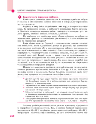 258
Розділ V. Глобальні проблеми людства
1	 Енергетична та сировинна проблеми.
Глобального характеру енергетична й  сировинна проблеми набули
у  зв’язку з  обмеженістю запасів паливних і  мінерально-сировинних
ресурсів планети.
Щороку з  надр Землі видобувають 100  млрд т мінеральної сиро-
вини. За прогнозами вчених, у  найближчі десятиліття будуть вичерпа-
ні більшість доступних родовищ нафти, свинцевих та цинкових руд, зо-
лота, срібла, платини, нікелю, кобальту, алюмінію.
Як вирішити цю проблему, якщо обсяги світового виробництва
продовжують зростати та потребують усе більшої кількості енергетич-
них та сировинних ресурсів?
Існує кілька шляхів. Перший  — використання сучасних передо-
вих технологій. Вони відкривають доступ до родовищ, що розташова-
ні на великих глибинах або у  важкодоступних районах, наприклад на
шельфі Світового океану або в Арктиці. Однак це неминуче здорожчує
видобуток та транспортування корисних копалин, збільшує вартість
кінцевої продукції. Інший шлях  — звернутися до раціонального та
комплексного використання наявних ресурсів, зниження матеріало-
місткості та енергоємно­сті виробництва. Для цього також потрібні нові
технології, але їх використання має бути спрямоване на збереження
та заощадження природних ресурсів.
Практичну важливість політики енергозбереження та енергоефек-
тивності розвинені країни світу зрозуміли в  70-ті рр. XX ст., коли ціни
на нафту зросли в  кілька разів. Відтоді більшість розвинених країн світу
реалізують програми з  підвищення енергоефективності.
ŠŠ Для того щоб 12  годин щодня протягом року горіла одна лампа потужністю
100 Вт, необхідно спалити 180 кг вугілля, унаслідок чого в атмосферу буде ви­
кинуто 425  кг діоксиду вуглецю.
ŠŠ Закриваючи на ніч вікна шторами, можна зменшити втрати тепла через вікна.
ŠŠ Зниження рівня споживання гарячої води на 50  літрів за добу веде до щоріч­
ної економії 100  літрів мазуту.
ŠŠ Якісна теплоізоляція в  будівництві  — це запорука економії енергоресурсів
та збереження нормального мікроклімату в  приміщеннях. Через холодні стіни
втрачається 40—70 % тепла.
ŠŠ Заощаджувати електроенергію можна за рахунок кольору стін. Біла стіна відби­
ває 80 % спрямованого на неї світла, темно-зелена  — 15 %, чорна  — лише 9 %.
Значних успіхів розвинені країни досягли в розвитку підприємств
із переробки вторинних ресурсів. Так, у  країнах Західної Європи вико-
ристовується 80—90 % щорічного надходження металобрухту, 50—70 %
макулатури і  багатьох видів пластмас, до 75 % побутового сміття спа-
 