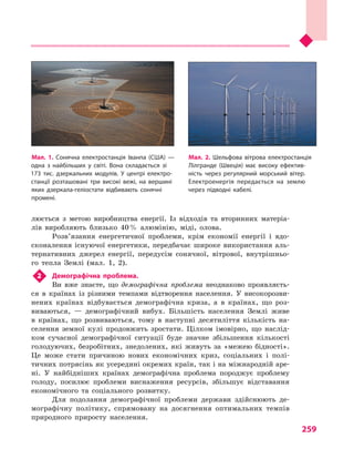 259
люється з  метою виробництва енергії. Із відходів та вторинних матеріа-
лів виробляють близько 40 % алюмінію, міді, олова.
Розв’язання енергетичної проблеми, крім економії енергії і  вдо-
сконалення існуючої енергетики, передбачає широке використання аль-
тернативних джерел енергії, передусім сонячної, вітрової, внутрішньо-
го тепла Землі (мал. 1, 2).
2	 Демографічна проблема.
Ви вже знаєте, що демографічна проблема неоднаково проявляєть-
ся в  країнах із різними темпами відтворення населення. У  високорозви-
нених країнах відбувається демографічна криза, а  в країнах, що роз-
виваються,  — демографічний вибух. Більшість населення Землі живе
в  країнах, що розвиваються, тому в  наступні десятиліття кількість на-
селення земної кулі продовжить зростати. Цілком імовірно, що наслід-
ком сучасної демографічної ситуації буде значне збільшення кількості
голодуючих, безробітних, знедолених, які живуть за «межею бідності».
Це може стати причиною нових економічних криз, соціальних і  полі-
тичних потрясінь як усередині окремих країн, так і на міжнародній аре-
ні. У  найбідніших країнах демографічна проблема породжує проблему
голоду, посилює проблеми виснаження ресурсів, збільшує відставання
економічного та соціального розвитку.
Для подолання демографічної проблеми держави здійснюють де-
мографічну політику, спрямовану на досягнення оптимальних темпів
природного приросту населення.
Мал. 1. Сонячна електростанція Іванпа (США)  —
одна з  найбільших у  світі. Вона складається зі
173  тис. дзеркальних модулів. У  центрі електро­
станції розташовані три високі вежі, на вершині
яких дзеркала-геліостати відбивають сонячні
промені.
Мал. 2. Шельфова вітрова електростанція
Лілгранде (Швеція) має високу ефектив­
ність через регулярний морський вітер.
Електроенергія передається на землю
через підводні кабелі.
 