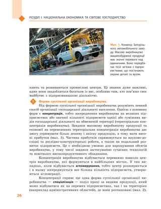 26
Розділ І. Національна економіка та  світове господарство
кають та розвиваються промислові центри. Ці знання дуже важливі,
адже вони знадобляться багатьом із вас, особливо тим, хто пов’яже своє
майбутнє з  підприємницькою діяльністю.
1	 Форми суспільної організації виробництва.
Під формою суспільної організації виробництва розуміють певний
спосіб організації господарської діяльності населення. Однією з основних
форм є  концентрація, тобто зосередження виробництва на великих під-
приємствах або значної кількості підприємств однієї або суміжних ви-
дів господарської діяльності на обмеженій території (територіальна кон-
центрація виробництва). Завдяки масовому виробництву продукції та
економії на перевезеннях територіальна концентрація виробництва дає
змогу отримувати більш дешеву і  якісну продукцію, а  тому мати висо-
кі прибутки (мал.  1). Частина прибутків спрямовується на науково-до-
слідні та дослідно-конструкторські роботи, а  також на подальший роз-
виток підприємств. Це є  необхідною умовою для нарощування обсягів
виробництва, у  тому числі завдяки застосуванню сучасних технологій
та новітнього високопродуктивного обладнання.
Концентрація виробництва відбувається переважно навколо цен-
трів виробництва, які формуються в  найбільших містах. У  тих ви-
падках, коли відбувається агломерування, тобто центр розширюється
і  в  ньому зосереджується все більша кількість підприємств, утворю-
ються агломерації.
Концентрації сприяє ще одна форма суспільної організації ви-
робництва  — спеціалізація  — поділ праці за видами продукції, який
може відбуватися як на окремих підприємствах, так і  на територіях
(наприклад адміністративних областей), де вони розташовані (мал. 2).
Мал. 1. Конвеєр Запорізь­
кого автомобільного заво­
ду. Масове виробництво
машинобудівної продукції
має значні переваги над
одиничним. Воно передба­
чає тісні зв’язки з підпри­
ємствами, що постачають
окремі деталі та вузли.
 