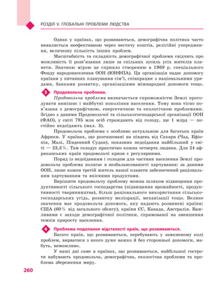 260
Розділ V. Глобальні проблеми людства
Однак у  країнах, що розвиваються, демографічна політика часто
виявляється неефективною через нестачу коштів, релігійні упереджен-
ня, величезну кількість інших проблем.
Масштабність та складність демографічної проблеми свідчить про
можливість її розв’язання лише за спільних зусиль усіх жителів пла-
нети. Значною мірою це сприяло створенню в  1969  р. спеціального
Фонду народонаселення ООН (ЮНФПА). Ця організація надає допомогу
країнам у питаннях планування сім’ї, співпрацює з національними уря-
дами, банками розвитку, організаціями міжнародної допомоги тощо.
3	 Продовольча проблема.
Продовольча проблема визначається спроможністю Землі прого-
дувати нинішнє і  майбутні покоління населення. Тому вона тісно по­
в’я­зана з  демографічною, енергетичною та екологічною проблемами.
Згідно з даними Продовольчої та сільськогосподарської організації ООН
(ФАО), у  світі 795  млн осіб страждають від голоду, ще 1  млрд  — по-
стійно недо­їдають (мал.  3).
Продовольча проблема є  особливо актуальною для багатьох країн
Африки. У  країнах, що розташовані на південь від Сахари (Чад, Ефіо-
пія, Малі, Південний Судан), показник недоїдання найбільший у  сві-
ті — 23,3 %. Там голодує практично кожна четверта людина. Для 24 аф-
риканських країн продовольчі кризи є  регулярними.
Поряд із недоїданням і голодом для частини населення Землі про-
довольча проблема полягає в  незбалансованості харчування: за даними
ООН, лише кожен третій житель нашої планети забезпечений раціональ-
ним харчуванням та якісними продуктами.
Вирішити продовольчу проблему можна шляхом підвищення про-
дуктивності сільського господарства (підвищення врожайності, продук-
тивності тваринництва), більш раціонального використання сільсько-
господарських угідь, розвитку меліорації, механізації тощо. Велике
значення має продовольча допомога, яку надають розвинені країни:
США (60 % від загального обсягу), країни ЄС, Канада, Австралія. Важ-
ливими є  заходи демографічної політики, спрямованої на зменшення
темпів приросту населення.
4	 Проблема подолання відсталості країн, що розвиваються.
Багато країн, що розвиваються, перебувають у  замкненому колі
проблем, вирватися з  якого дуже важко й  без сторонньої допомоги, ма-
буть, неможливо.
У наші дні саме в  країнах, що розвиваються, найбільшої гостро-
ти набувають продовольча, демографічна, екологічна проблеми та про-
блема збереження миру.
 
