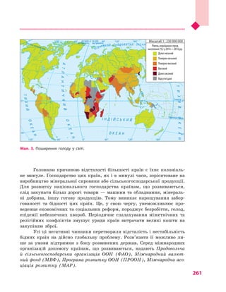 261
Головною причиною відсталості більшості країн є  їхнє колоніаль-
не минуле. Господарство цих країн, як і в минулі часи, зорієнтоване на
виробництво мінеральної сировини або сільськогосподарської продукції.
Для розвитку національного господарства країнам, що розвиваються,
слід закупати більш дорогі товари  — машини та обладнання, мінераль-
ні добрива, іншу готову продукцію. Тому виникає нарощування забор-
гованості та бідності цих країн. Це, у  свою чергу, унеможливлює про-
ведення економічних та соціальних реформ, породжує безробіття, голод,
епідемії небезпечних хвороб. Періодичне спалахування міжетнічних та
релігійних конфліктів змушує уряди країн витрачати великі кошти на
закупівлю зброї.
Усі ці негативні чинники перетворили відсталість і нестабільність
бідних країн на дійсно глобальну проблему. Розв’язати її можливо ли-
ше за умови підтримки з  боку розвинених держав. Серед міжнародних
організацій допомогу країнам, що розвиваються, надають Продовольча
й  сільськогосподарська організація ООН (ФАО), Міжнародний валют-
ний фонд (МВФ), Програма розвитку ООН (ПРООН), Міжнародна асо-
ціація розвитку (МАР).
Північнийтропік
Екватор
на схід
від Гринвіча
на захід
від ГринвічаПівнічнеполярнеколо
ПівденнийтропікІ Н Д І Й С Ь К И Й
О К Е А Н
АТЛАНТИЧНИЙ
ОКЕАН
ОКЕАН
ТИХИЙ
ПІВН І Ч Н И Й Л Ь О Д О В И Т И Й О К Е А Н
ТИХИЙОКЕАН
0°
0°
60°
40°
40°
60° 120°120° 180°
0° 60°
40°
40°
0°
120°120° 180°60°
Масштаб 1 : 230 000 000
Рівень недоїдання серед
населення (%) у 2014—2016 рр.
Дуже низький
Помірно низький
Помірно високий
Високий
Дуже високий
Відсутні дані
Мал. 3. Поширення голоду у  світі.
 