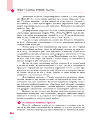 264
Розділ V. Глобальні проблеми людства
Досягнення миру стало першочерговою справою для всіх україн-
ців. Події 2014  р. позначилися суттєвим зростанням кількості грома-
дян України, залучених до благочинної та волонтерської діяльності.
Коло їхньої діяльності дуже широке: допомога українській армії, пора-
неним, переселенцям, визволення полонених, благоустрій громадського
простору (мал.  1).
До врегулювання конфлікту в Україні задіяні представники багатьох
міжнародних організацій, зокрема ООН, ОБСЄ, ЄС, НАТО (мал.  2). Пи-
тання про мирне врегулювання ситуації на сході України обговорюва-
лися на засіданнях Ради Безпеки ООН та Ради Європи.
Тому на сьогодні нагальною проблемою для України є встановлен-
ня миру, збереження територіальної цілісності, відновлення економіки
постраждалих територій.
Велике антропогенне навантаження спричиняє прояв в  Україні
низки екологічних проблем, таких як забруднення повітря та води, змі-
ни клімату, необхідність утилізації побутових, токсичних промислових
і  радіаційних відходів, знищення лісів, деградація земельних ресурсів.
Значно ускладнює екологічну ситуацію Чорнобильська трагедія. Наслід-
ки цієї глобальної аварії для здоров’я нашого народу залишатимуться
важким тягарем і  для наступних поколінь.
До вже існуючих екологічних проблем додалися й ті, що пов’язані
з  воєнними діями. Найнебезпечнішими їх наслідками є  забруднення
природного середовища при аварійному порушенні роботи великих про-
мислових підприємств, викиди та злив шкідливих речовин, накопичен-
ня бойових снарядів та мін у  ґрунті. Степові та лісові масиви на сході
потерпають від численних пожеж.
Демографічна проблема в  Україні насамперед обумовлена переви-
щенням смертності над народжуваністю, що призводить до депопуляції —
зменшення кількості населення. Зниження природного приросту спричи-
няє деформацію вікової структури. «Старіння» нації збільшує економічне
навантаження на працездатних, створює труднощі у  формуванні трудо-
вих ресурсів, забезпеченні національного господарства робочою силою.
Залишається актуальною для України проблема раціонального ви-
користання мінеральних та енергетичних ресурсів. Зменшення енерго-
залежності України та підвищення енергоефективності є  стратегічною
метою економічного розвитку нашої країни.
2	 Взаємозв’язок глобальних проблем.
Перелік глобальних проблем, які загрожують людству, дуже ве-
ликий. Важко навіть точно відповісти, скільки їх загалом. Окрім вище-
названих, які стали вже традиційними глобальними проблемами, остан-
 