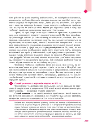 265
німи роками до цього переліку додалися такі, як поширення наркотиків,
злочинність, проблема біженців, гендерне насильство, стихійні лиха, про-
блеми корупції та бюрократії тощо. Деякі фахівці вважають, що сучас-
ному людству загрожує близько трьох десятків глобальних проблем,
інші налічують їх близько сотні. Однак усі науковці єдині в  тому, що
глобальні проблеми загрожують людському існуванню.
Проте, по суті, існує лише одна глобальна проблема: підтримання
умов для подальшого розвитку людської цивілізації. Ця ідея якнайкра-
ще демонструє єдність усіх без винятку найгостріших проблем. Так, на-
приклад, вивільнення величезних коштів, що сьогодні витрачаються на
виробництво та продаж зброї, надало б можливість використати їх на за-
хист навколишнього середовища, подолання смертельних хвороб, розгор-
тання досліджень у  сфері енерго- та ресурсо­збереження. Від того, чи на-
вчиться населення найбідніших країн світу планувати сім’ю, залежать
можливості цих країн у забезпеченні людей продуктами харчування. Лік-
відація голоду допоможе подолати злидні та хвороби. Раціональне осво-
єння ресурсів Світового океану надасть можливість розв’язати енергетич-
ну, сировинну та продовольчу проблеми. Усі глобальні проблеми тією чи
іншою мірою впливають на екологічну ситуацію.
Оскільки глобальні проблеми тісно пов’язані між собою, їх не-
можливо розв’язати на рівні окремих країн та регіонів. Потрібні єди-
ний міжнародний механізм їх розв’язання і  регулювання, визначення
міжнародних правових та економічних норм. Велике значення у  вирі-
шенні глобальних проблем мають міжнародні, регіональні та вузько-
спеціалізовані організації, які мають значний досвід координації між-
народних зусиль.
3	 Сталий розвиток  — стратегія людства на XXI ст.
Осмислення та дослідження глобальних загроз привели до ство-
рення й закріплення в документах ООН нової моделі збалансованого роз-
витку людства  — концепції сталого розвитку.
Сталий розвиток  — це такий розвиток суспільства, який задоволь-
няє потреби нинішнього покоління, не ставлячи під загрозу здатність
наступних поколінь задовольняти їхні власні потреби.
Головна мета концепції сталого розвитку суспільства полягає в  забезпеченні не­
скінченного існування людської цивілізації та її прогресивного розвитку. Виникає
слушне питання, чи можна це зробити та як саме. З  огляду на зростання кілько­
сті населення та обмеженість ресурсів для забезпечення сталого розвитку мож­
ливі два шляхи: припинити зростання кількості населення Землі або постійно й ду­
же суттєво зменшувати споживання природних ресурсів. Це означає, що люди
мають навчитися узгоджувати свої потреби з  можливостями довкілля.
 