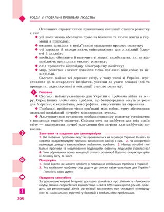 266
Розділ V. Глобальні проблеми людства
Основними стратегічними принципами концепції сталого розвитку
є  такі:
‹‹ усі люди мають абсолютне право на безпечне та якісне життя в гар-
монії з  природою;
‹‹ охорона довкілля є  невід’ємною складовою процесу розвитку;
‹‹ усі держави й  народи мають співпрацювати для ліквідації бідно­
сті й  злиднів;
‹‹ необхідно обмежити й вилучити ті моделі виробництва, які не від-
повідають принципам сталого розвитку;
‹‹ слід проводити відповідну демографічну політику;
‹‹ мир, розвиток і  захист довкілля тісно пов’язані між собою та не-
віддільні.
Сьогодні майже всі держави світу, у  тому числі й  Україна, при-
єдналися до міжнародних ініціатив, узявши до уваги основні ідеї та
принципи, задекларовані в  концепції сталого розвитку.
!	 Головне
‹‹ Сьогодні найактуальнішою для України є  проблема війни та ми-
ру. Серед інших глобальних проблем, що безпосередньо несуть загрози
для України, є  екологічна, демографічна, енергетична та сировинна.
‹‹ Глобальні проблеми тісно пов’язані між собою, тому збереження
людської цивілізації потребує міжнародних зусиль.
‹‹ Альтернативою сучасному незбалансованому розвитку суспільства
є  концепція сталого розвитку. Спільна мета на майбутнє для всіх країн
світу  — задоволення потреб сьогодення без загрози для майбутніх по-
колінь.
Запитання та завдання для самоперевірки
1. Які глобальні проблеми людства проявляються на території України? Назвіть та
коротко охарактеризуйте причини виникнення кожної з  них.  2.  На конкретних
прикладах доведіть взаємозв’язок глобальних проблем.  3.  Навіщо потрібні гло­
бальні прогнози та моделювання подальшого розвитку людського суспільства? 
4.  Чим обумовлена поява концепції сталого розвитку? Коротко охарактеризуйте
її основну мету та зміст.
Поміркуйте
1.	Який внесок ви можете зробити в  подолання глобальних проблем в  Україні?
2.	Яку глобальну проблему слід додати до списку найактуальніших для України?
Поясність свою думку.
Працюємо самостійно
За допомогою мережі Інтернет докладно дізнайтеся про діяльність «Римського
клубу» (можна скористатися відомостями із сайта http://www.ipiend.gov.ua). Дове­
діть, що рекомендації діячів організації враховують при складанні міжнарод­
них та національних стратегій у  боротьбі з  глобальними проблемами.
 
