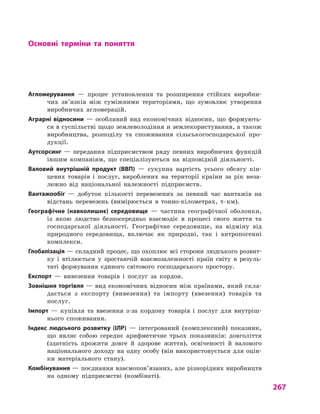 267
Основні терміни та поняття
Агломерування  — процес установлення та розширення стійких виробни-
чих зв’язків між суміжними територіями, що зумовлює утворення
виробничих агломерацій.
Аграрні відносини  — особливий вид економічних відносин, що формують-
ся в суспільстві щодо землеволодіння и землекористування, а також
виробництва, розподілу та споживання сільськогосподарської про-
дукції.
Аутсорсинг  — передання підприємством ряду певних виробничих функцій
іншим компаніям, що спеціалізуються на відповідній діяльності.
Валовий внутрішній продукт (ВВП)  — сукупна вартість усього обсягу кін-
цевих товарів і  послуг, вироблених на території країни за рік неза-
лежно від національної належності підприємств.
Вантажообіг  — добуток кількості перевезених за певний час вантажів на
відстань перевезень (вимірюється в  тонно-кілометрах, т · км).
Географічне (навколишнє) середовище  — частина географічної оболонки,
із якою людство безпосередньо взаємодіє в  процесі свого життя та
господарської діяльності. Географічне середовище, на відміну від
природного середовища, включає як природні, так і  антропогенні
комплекси.
Глобалізація — складний процес, що охоплює всі сторони людського розвит­
ку і  втілюється у  зростаючій взаємозалежності країн світу в  резуль-
таті формування єдиного світового господарського простору.
Експорт  — вивезення товарів і  послуг за кордон.
Зовнішня торгівля — вид економічних відносин між країнами, який скла-
дається з  експорту (вивезення) та імпорту (ввезення) товарів та
послуг.
Імпорт  — купівля та ввезення з-за кордону товарів і  послуг для внутріш-
нього споживання.
Індекс людського розвитку (ІЛР)  — інтегрований (комплексний) показник,
що являє собою середнє арифметичне трьох показників: довголіття
(здатність прожити довге й  здорове життя), освіченості й  валового
національного доходу на одну особу (він використовується для оцін-
ки матеріального стану).
Комбінування — поєднання взаємопов’язаних, але різнорідних виробництв
на одному підприємстві (комбінаті).
 
